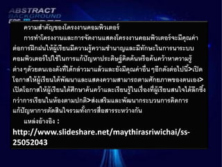 ความสาคัญของโครงงานคอมพิวเตอร์ 
การทาโครงงานและการจัดงานแสดงโครงงานคอมพิวเตอร์จะมีคุณค่า 
ต่อการฝึกฝนให้ผู้เรียนมีความรู้ความชา นาญและมีทักษะในการนาระบบ 
คอมพิวเตอร์ไปใช้ในการแก้ปัญหาประดิษฐ์คิดค้นหรือค้นคว้าหาความรู้ 
ต่างๆด้วยตนเองดังที่ได้กล่าวมาแล้วและยังมีคุณค่าอื่นๆอีกดังต่อไปนี้>เปิด 
โอกาสให้ผู้เรียนได้พัฒนาและแสดงความสามารถตามศักยภาพของตนเอง> 
เปิดโอกาสให้ผู้เรียนได้ศึกษาค้นคว้าและเรียนรู้ในเรื่องที่ผู้เรียนสนใจได้ลึกซึง้ 
กว่าการเรียนในห้องตามปกติ>ส่งเสริมและพัฒนากระบวนการคิดการ 
แก้ปัญหาการตัดสินใจรวมทั้งการสื่อสารระหว่างกัน 
แหล่งอ้างอิง : 
http://www.slideshare.net/maythirasriwichai/ss- 
25052043 
 