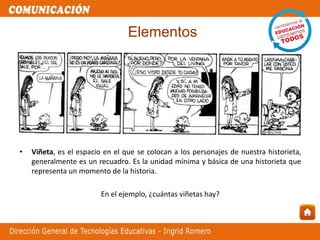 • Viñeta, es el espacio en el que se colocan a los personajes de nuestra historieta,
generalmente es un recuadro. Es la unidad mínima y básica de una historieta que
representa un momento de la historia.
En el ejemplo, ¿cuántas viñetas hay?
Elementos
 