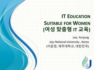 IT EDUCATION
SUITABLE FOR WOMEN
(여성 맞춤형 IT 교육)
Lee, Yunjung
Jeju National University , Korea
(이윤정, 제주대학교, 대한민국)
 