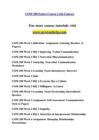 COM 200 Entire Course (Ash Course)
For more course tutorials visit
www.newtonhelp.com
COM 200 Week 1 Individual Assignment Listening Barriers (2
Papers)
COM 200 Week 2 DQ 1 Improving Verbal Communication
COM 200 Week 2 DQ 2 Nonverbal Miscommunication
COM 200 Week 2 Analyzing Nonverbal Communication
Worksheet
COM 200 Week 2 Learning Team Introductory Interview
COM 200 Week 2 Quiz
COM 200 Week 3 DQ 1 Everyone Has a Culture
COM 200 Week 3 DQ 2 Willingness to Listen
COM 200 Week 3 Learning Team Overcoming Intercultural
Barriers
COM 200 Week 3 Assignment Self-Assessment Communication
Style (2 Paper)
COM 200 Week 4 DQ 1 Empathy
COM 200 Week 4 DQ 2 Attraction in Interpersonal Relationships
COM 200 Week 4 Assignment Managing Relationships
Presentation
 