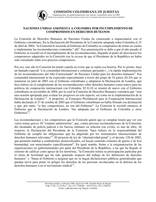 COMISIÓN COLOMBIANA DE JURISTAS
                                  Organización no gubernamental con status consultivo ante la ONU
                             Filial de la Comisión Andina de Juristas (Lima) y de la Comisión Internacional de Juristas (Ginebra)




       NACIONES UNIDAS AMONESTA A COLOMBIA POR INCUMPLIMIENTO DE
                   COMPROMISOS EN DERECHOS HUMANOS

La Comisión de Derechos Humanos de Naciones Unidas ha comenzado a impacientarse con el
Gobierno colombiano. En la Declaración del Presidente de la Comisión adoptada sobre Colombia el 21
de abril de 2004, “la Comisión le recuerda al Gobierno de Colombia su compromiso de tomar en cuenta
e implementar las recomendaciones contenidas” allí1. Esa amonestación se debe a que el año pasado el
Gobierno se excedió en el incumplimiento de las recomendaciones, llegando al punto de desconocer los
compromisos adquiridos en la Comisión con la excusa de que el Presidente de la República no había
sido consultado sobre esos precisos compromisos.

Por eso, este año la Comisión ha tenido cautela en evitar que se repita esa historia. Por lo pronto, hace
un llamado especial “a la comunidad internacional a continuar apoyando (...) la rápida implementación
de las recomendaciones del Alto Comisionado” de Naciones Unidas para los derechos humanos2. Esa
comunidad internacional se ha expresado especialmente a través del grupo de 24 países (G-24) que se
reunieron en julio de 2003 con el Gobierno colombiano y adoptaron la Declaración de Londres, que
hizo énfasis en el cumplimiento de las recomendaciones sobre derechos humanos como marco para las
políticas de cooperación internacional con Colombia. El G-24 se reunirá de nuevo con el Gobierno
colombiano en noviembre de 2004, por lo cual la Comisión de Derechos Humanos considera que “será
una ocasión apropiada para evaluar los progresos en este aspecto, así como en la implementación de la
Declaración de Londres”3. A propósito, el Consejero Presidencial para la Cooperación Internacional
había declarado el 27 de octubre de 2003 que el Gobierno colombiano no había firmado esa declaración
y que, por tanto, “si hay compromisos, no son del Gobierno”. La Comisión le recordó entonces al
Gobierno que la Declaración de Londres “fue adoptada por el Gobierno de Colombia y otros
Gobiernos”4.

Las recomendaciones y los compromisos que la Comisión quiere que se cumplan tienen que ver con
varios temas graves. El “estatuto antiterrorista”, que, contra precisas recomendaciones de la Comisión,
dio facultades de policía judicial a las fuerzas militares en relación con civiles, es uno de ellos. Al
respecto, la Declaración del Presidente de la Comisión “hace énfasis en la responsabilidad del
Gobierno de cumplir las obligaciones que ha adquirido por los instrumentos internacionales de
derechos humanos relevantes”5. El proyecto de ley de “alternatividad penal” y el decreto 128 de 2003,
que permiten indultar a combatientes desmovilizados, así hayan cometido crímenes de guerra o de lesa
humanidad, son mencionados específicamente6. En igual sentido, frente a la estigmatización de las
organizaciones no gubernamentales por parte del Presidente de la República, a las que ha llegado al
extremo de calificar como apoyo de los terroristas, “la Comisión reitera su preocupación particular por
el clima de hostilidad que ha sido generado respecto del trabajo de los defensores de derechos
humanos” y “llama al Gobierno a asegurar que no se hagan declaraciones públicas generalizadas que
puedan servir para poner en peligro los derechos de las personas involucradas en la defensa de los
derechos humanos o en el movimiento sindical”7.



          ___________________________________________________________________
                         Personería jurídica: resolución 1060, Agosto de 1988, Alcaldía Mayor de Bogotá
                          Calle 72 No. 12- 65 Piso 7 Tel: (571) 3768200 – 3434710 Fax: (571) 3768230
                                          Email: ccj@coljuristas.org Bogotá, Colombia
 
