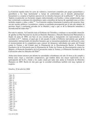 Comisión Colombiana de Juristas                                                                       3



La Comisión repudia todos los actos de violencia y terrorismo cometidos por grupos paramilitares y
guerrilleros y los “urge fuertemente” a “actuar de conformidad con el derecho internacional
humanitario y a respetar el legítimo ejercicio de los derechos humanos de la población” 23. De las Farc
“deplora en particular sus frecuentes ataques indiscriminados con bombas y minas antipersonales, que
han victimizado a centenares de colombianos, tanto a miembros de fuerzas de seguridad como a civiles,
incluidos mujeres y niñas y niños” 24. “La Comisión condena firmemente la práctica del secuestro, bien
sea por razones políticas o económicas, expresa su profunda preocupación por el aún alto número de
personas ilegal y cruelmente privadas de su libertad y urge a que se dé la liberación inmediata e
incondicional de todas ellas” 25.

Por todo lo anterior, “la Comisión insta al Gobierno de Colombia a continuar su encomiable intención
de aprobar un Plan Nacional de Acción en Derechos Humanos y Derecho Internacional Humanitario a
finales de junio de 2004, con base en una consulta plena y transparente con representantes de la
sociedad civil” 26. Además, al igual que el año pasado, le pide al Gobierno nuevamente que apruebe
instrumentos internacionales de derechos humanos que se encuentran pendientes de ratificación, como
el reconocimiento de la competencia para conocer de denuncias individuales por parte del Comité
contra la Tortura y del Comité para la Eliminación de la Discriminación Racial, el Protocolo
Facultativo de la Convención para la Eliminación de Todas las Formas de Discriminación contra las
Mujeres, el Protocolo Facultativo de la Convención contra la Tortura y el Protocolo Facultativo de la
Convención sobre los Derechos del Niño27.

Ardua tarea tienen entonces por delante las autoridades colombianas este año. Es hora ya de cumplir y
honrar estos viejos y renovados compromisos, que tendrán ahora una mayor supervisión con la
participación del G-24 y frente a los cuales estará por tanto más atenta la Comisión de Derechos
Humanos en 2005. Razón de más para que la sociedad colombiana también esté muy vigilante al
respecto.

Ginebra, 22 de abril de 2004

1
  Párr. 36.
2
  Párr. 10.
3
  Párr. 37
4
  Párr. 9.
5
  Párr. 16 (c).
6
  Párr. 16 (b).
7
  Párr. 32.
8
  Párr. 18.
9
  Párr. 26.
10
   Párr. 27.
11
   Párr. 29.
12
   Párr. 31.
13
   Párr. 25.
14
   Párr. 26.
15
   Párr. 23.
16
   Párr. 16 (a).
17
   Párr. 28.
18
   Párr. 33.
19
   Párr. 20.
20
   Párr. 7.
21
   Párr. 16 (b).

22 de abril de 2004
 