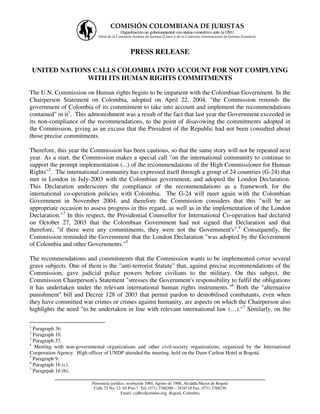 COMISIÓN COLOMBIANA DE JURISTAS
                                           Organización no gubernamental con status consultivo ante la ONU
                              Filial de la Comisión Andina de Juristas (Lima) y de la Comisión Internacional de Juristas (Ginebra)



                                                  PRESS RELEASE

    UNITED NATIONS CALLS COLOMBIA INTO ACCOUNT FOR NOT COMPLYING
                 WITH ITS HUMAN RIGHTS COMMITMENTS

The U.N. Commission on Human rights begins to be impatient with the Colombian Government. In the
Chairperson Statement on Colombia, adopted on April 22, 2004, "the Commission reminds the
government of Colombia of its commitment to take into account and implement the recommendations
contained" in it1. This admonishment was a result of the fact that last year the Government exceeded in
its non-compliance of the recommendations, to the point of disavowing the commitments adopted in
the Commission, giving as an excuse that the President of the Republic had not been consulted about
those precise commitments.

Therefore, this year the Commission has been cautious, so that the same story will not be repeated next
year. As a start, the Commission makes a special call "on the international community to continue to
support the prompt implementation (...) of the recommendations of the High Commissioner for Human
Rights"2. The international community has expressed itself through a group of 24 countries (G-24) that
met in London in July-2003 with the Colombian government, and adopted the London Declaration.
This Declaration underscores the compliance of the recommendations as a framework for the
international co-operation policies with Colombia. The G-24 will meet again with the Colombian
Government in November 2004, and therefore the Commission considers that this "will be an
appropriate occasion to assess progress in this regard, as well as in the implementation of the London
Declaration."3 In this respect, the Presidential Counsellor for International Co-operation had declared
on October 27, 2003 that the Colombian Government had not signed that Declaration and that
therefore, "if there were any commitments, they were not the Government's".4 Consequently, the
Commission reminded the Government that the London Declaration "was adopted by the Government
of Colombia and other Governments."5

The recommendations and commitments that the Commission wants to be implemented cover several
grave subjects. One of them is the "anti-terrorist Statute" that, against precise recommendations of the
Commission, gave judicial police powers before civilians to the military. On this subject, the
Commission Chairperson's Statement "stresses the Government's responsibility to fulfil the obligations
it has undertaken under the relevant international human rights instruments."6 Both the "alternative
punishment" bill and Decree 128 of 2003 that permit pardon to demobilised combatants, even when
they have committed war crimes or crimes against humanity, are aspects on which the Chairperson also
highlights the need "to be undertaken in line with relevant international law (…)."7 Similarly, on the

1
  Paragraph 36.
2
  Paragraph 10.
3
  Paragraph 37.
4
  Meeting with non-governmental organizations and other civil-society organizations, organized by the International
Cooperation Agency. High officer of UNDP attended the meeting, held on the Dann Carlton Hotel at Bogotá.
5
  Paragraph 9.
6
  Paragraph 16 (c).
7
  Paragrpah 16 (b).
           ___________________________________________________________________
                           Personería jurídica: resolución 1060, Agosto de 1988, Alcaldía Mayor de Bogotá
                            Calle 72 No. 12- 65 Piso 7 Tel: (571) 3768200 – 3434710 Fax: (571) 3768230
                                            Email: ccj@coljuristas.org Bogotá, Colombia
 