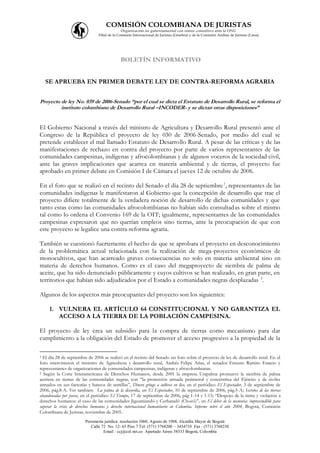 COMISIÓN COLOMBIANA DE JURISTAS
                                               Organización no gubernamental con status consultivo ante la ONU
                                Filial de la Comisión Internacional de Juristas (Ginebra) y de la Comisión Andina de Juristas (Lima)




                                             BOLETÍN INFORMATIVO


    SE APRUEBA EN PRIMER DEBATE LEY DE CONTRA-REFORMA AGRARIA


Proyecto de ley No. 039 de 2006-Senado “por el cual se dicta el Estatuto de Desarrollo Rural, se reforma el
         instituto colombiano de Desarrollo Rural –INCODER- y se dictan otras disposiciones”


El Gobierno Nacional a través del ministro de Agricultura y Desarrollo Rural presentó ante el
Congreso de la República el proyecto de ley 030 de 2006-Senado, por medio del cual se
pretende establecer el mal llamado Estatuto de Desarrollo Rural. A pesar de las críticas y de las
manifestaciones de rechazo en contra del proyecto por parte de varios representantes de las
comunidades campesinas, indígenas y afrocolombianas y de algunos voceros de la sociedad civil,
ante las graves implicaciones que acarrea en materia ambiental y de tierras, el proyecto fue
aprobado en primer debate en Comisión I de Cámara el jueves 12 de octubre de 2006.

En el foro que se realizó en el recinto del Senado el día 28 de septiembre 1, representantes de las
comunidades indígenas le manifestaron al Gobierno que la concepción de desarrollo que trae el
proyecto difiere totalmente de la verdadera noción de desarrollo de dichas comunidades y que
tanto estas como las comunidades afrocolombianas no habían sido consultadas sobre el mismo
tal como lo ordena el Convenio 169 de la OIT; igualmente, representantes de las comunidades
campesinas expresaron que no querían empleos sino tierras, ante la preocupación de que con
este proyecto se legalice una contra-reforma agraria.

También se cuestionó fuertemente el hecho de que se aprobara el proyecto en desconocimiento
de la problemática actual relacionada con la realización de mega-proyectos económicos de
monocultivos, que han acarreado graves consecuencias no solo en materia ambiental sino en
materia de derechos humanos. Como es el caso del megaproyecto de siembra de palma de
aceite, que ha sido denunciado públicamente y cuyos cultivos se han realizado, en gran parte, en
territorios que habían sido adjudicados por el Estado a comunidades negras desplazadas 2.

Algunos de los aspectos más preocupantes del proyecto son los siguientes:

     1. VULNERA EL ARTÍCULO 64 CONSTITUCIONAL Y NO GARANTIZA EL
        ACCESO A LA TIERRA DE LA POBLACIÓN CAMPESINA.

El proyecto de ley crea un subsidio para la compra de tierras como mecanismo para dar
cumplimiento a la obligación del Estado de promover el acceso progresivo a la propiedad de la

1 El día 28 de septiembre de 2006 se realizó en el recinto del Senado un foro sobre el proyecto de ley de desarrollo rural. En el
foro intervinieron el ministro de Agricultura y desarrollo rural, Andrés Felipe Arias, el senador Ernesto Ramiro Estacio y
representantes de organizaciones de comunidades campesinas, indígenas y afrocolombianas.
2 Según la Corte Interamericana de Derechos Humanos, desde 2001 la empresa Urapalma promueve la siembra de palma

aceitera en tierras de las comunidades negras, con “la protección armada perimetral y concéntrica del Ejército y de civiles
armados en sus factorías y bancos de semillas”, Dinero gringo a cultivos en líos, en el periódico El Espectador, 3 de septiembre de
2006, pág.8-A. Ver también: La palma de la discordia, en El Espectador, 10 de septiembre de 2006, pág.5-A; Secretos de las tierras
abandonadas por paras, en el periódico El Tiempo, 17 de septiembre de 2006, pág 1-14 y 1-15; “Despojo de la tierra y violación a
derechos humanos: el caso de las comunidades Jiguamiandó y Curbaradó (Chocó)”, en El deber de la memoria: imprescindible para
superar la crisis de derechos humanos y derecho internacional humanitario en Colombia. Informe sobre el año 2004, Bogotá, Comisión
Colombiana de Juristas, noviembre de 2005.
                        Personería jurídica: resolución 1060, Agosto de 1988, Alcaldía Mayor de Bogotá
                           Calle 72 No. 12- 65 Piso 7 Tel: (571) 3768200 – 3434710 Fax : (571) 3768230
                                  Email : ccj@col.net.co Apartado Aéreo 58533 Bogotá, Colombia
 