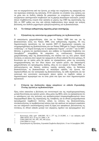 που να τεκµηριώνονται από την έρευνα, µε στόχο την ενηµέρωση της εφαρµογής και
     την περαιτέρω ανάπτυξη της πολιτικής. Η ΕΕ καλείται να εντοπίσει τους τρόπους και
     τα µέσα που σε διεθνές επίπεδα θα µπορούσαν να ενισχύσουν την εξασφάλιση
     ανεξάρτητων επιστηµονικών συµβουλών για τη χάραξη παγκόσµιων πολιτικών, µεταξύ
     άλλων συµβάλλοντας ενεργά στην εξέταση εκ µέρους της CBD της αξιολόγησης της
     ΜΑ το 2007 καθώς και στις υπό εξέλιξη διαβουλεύσεις όσον αφορά την ανάγκη
     βελτίωσης των διεθνών µηχανισµών εµπειρογνωµοσύνης για τη βιοποικιλότητα.

     5.3.    Τα τέσσερα καθοριστικής σηµασίας µέτρα υποστήριξης


     1.      Εξασφάλιση της απαιτούµενης χρηµατοδότησης για τη βιοποικιλότητα

     Η απαιτούµενη χρηµατοδότηση, τόσο για το Natura 2000 όσο και για τη
     βιοποικιλότητα εκτός του Natura 2000, είναι καθοριστικής σηµασίας. Οι νέες
     δηµοσιονοµικές προοπτικές για την περίοδο 2007–13 δηµιουργούν ευκαιρίες για
     συγχρηµατοδότηση της βιοποικιλότητας και του Natura 2000 από το Ταµείο Αγροτικής
     Ανάπτυξης32, το Ταµείο Συνοχής και τα ∆ιαρθρωτικά Ταµεία33, το Life+34 και το ΠΠ7.
     Ωστόσο, η µείωση του προϋπολογισµού, που επέβαλε το Ευρωπαϊκό Συµβούλιο του
     ∆εκεµβρίου35 αναµφίβολα θα επηρεάσει τις εναλλακτικές δυνατότητες
     χρηµατοδότησης υπέρ της βιοποικιλότητας στο πλαίσιο των ως άνω µέσων. Κατά
     συνέπεια, οι επιλογές όσον αφορά την εφαρµογή σε εθνικό επίπεδο θα είναι κρίσιµες. Η
     Κοινότητα και τα κράτη µέλη θα πρέπει να εξασφαλίσουν, µέσω της κοινοτικής
     συγχρηµατοδότησης και των ιδίων πόρων των κρατών µελών, την απαιτούµενη
     χρηµατοδότηση του προγράµµατος δράσης, ιδίως σε ό,τι αφορά το Natura 2000, τις
     καλλιεργούµενες και δασικές εκτάσεις υψηλής φυσικής αξίας, τη θαλάσσια
     βιοποικιλότητα, τη βιοποικιλότητα σε παγκόσµιο επίπεδο, την έρευνα, την
     παρακολούθηση και την καταγραφή της βιοποικιλότητας. Σε κάθε περίπτωση για την
     κατανοµή των κοινοτικών οικονοµικών πόρων πρέπει να ληφθούν υπόψη οι
     δηµοσιονοµικοί περιορισµοί και να είναι µέσα στα όρια των νέων δηµοσιονοµικών
     προοπτικών.


     2.      Ενίσχυση της διαδικασίας λήψης αποφάσεων σε επίπεδο Ευρωπαϊκής
             Ένωσης σχετικά µε τη βιοποικιλότητα

     Προς τούτο απαιτείται η βελτίωση του συντονισµού και της συµπληρωµατικότητας
     µεταξύ Κοινότητας και κρατών µελών, ιδίως µέσω της BEG, ώστε να εξασφαλίζεται ότι
     οι υφιστάµενες και νέες πολιτικές και προϋπολογισµοί (συµπεριλαµβανοµένων όσων
     διαµορφώθηκαν βάσει της στρατηγικής της Λισαβόνας για τα εθνικά µεταρρυθµιστικά
     προγράµµατα) λαµβάνουν δεόντως υπόψη τις ανάγκες της βιοποικιλότητας,
     συνυπολογίζοντας το περιβαλλοντικό κόστος (και την απώλεια του φυσικού κεφαλαίου
     και των υπηρεσιών οικοσυστήµατος) κατά τη λήψη των αποφάσεων, βελτιώνοντας τις
     συνέπειες σε εθνικό επίπεδο µεταξύ των επιµέρους σχεδίων και προγραµµάτων που


     32
            Κανονισµός (ΕΚ) αριθ. 1698/2005, ΕΕ L 277 της 21.10.2005, σ. 1 και απόφαση αριθ.
            2006/144/ΕΕ, ΕΕ L 55 της 25.2.2006, σ. 20.
     33
            COM (2004) 492, 493, 494 , 495, 496 τελικό.
     34
            COM (2004) 621 τελικό.
     35
            Συµπεράσµατα της Προεδρίας, Ευρωπαϊκό Συµβούλιο Βρυξελλών, 15 και 16 ∆εκεµβρίου 2005.



EL                                                  18                                              EL
 