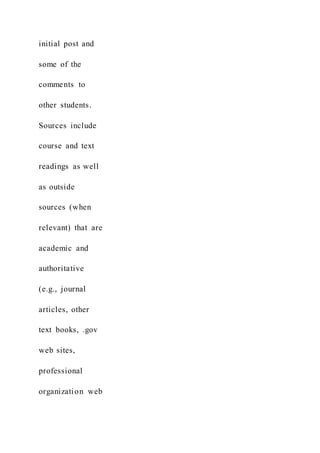 initial post and
some of the
comments to
other students.
Sources include
course and text
readings as well
as outside
sources (when
relevant) that are
academic and
authoritative
(e.g., journal
articles, other
text books, .gov
web sites,
professional
organization web
 