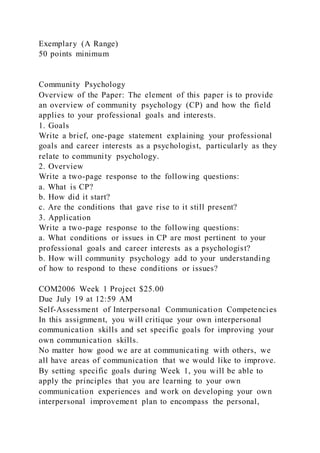 Exemplary (A Range)
50 points minimum
Community Psychology
Overview of the Paper: The element of this paper is to provide
an overview of community psychology (CP) and how the field
applies to your professional goals and interests.
1. Goals
Write a brief, one-page statement explaining your professional
goals and career interests as a psychologist, particularly as they
relate to community psychology.
2. Overview
Write a two-page response to the following questions:
a. What is CP?
b. How did it start?
c. Are the conditions that gave rise to it still present?
3. Application
Write a two-page response to the following questions:
a. What conditions or issues in CP are most pertinent to your
professional goals and career interests as a psychologist?
b. How will community psychology add to your understanding
of how to respond to these conditions or issues?
COM2006 Week 1 Project $25.00
Due July 19 at 12:59 AM
Self-Assessment of Interpersonal Communication Competencies
In this assignment, you will critique your own interpersonal
communication skills and set specific goals for improving your
own communication skills.
No matter how good we are at communicating with others, we
all have areas of communication that we would like to improve.
By setting specific goals during Week 1, you will be able to
apply the principles that you are learning to your own
communication experiences and work on developing your own
interpersonal improvement plan to encompass the personal,
 