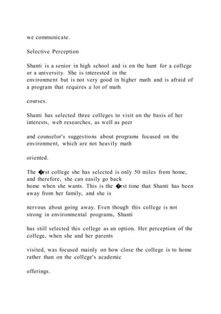 we communicate.
Selective Perception
Shanti is a senior in high school and is on the hunt for a college
or a university. She is interested in the
environment but is not very good in higher math and is afraid of
a program that requires a lot of math
courses.
Shanti has selected three colleges to visit on the basis of her
interests, web researches, as well as peer
and counselor's suggestions about programs focused on the
environment, which are not heavily math
oriented.
The �rst college she has selected is only 50 miles from home,
and therefore, she can easily go back
home when she wants. This is the �rst time that Shanti has been
away from her family, and she is
nervous about going away. Even though this college is not
strong in environmental programs, Shanti
has still selected this college as an option. Her perception of the
college, when she and her parents
visited, was focused mainly on how close the college is to home
rather than on the college's academic
offerings.
 