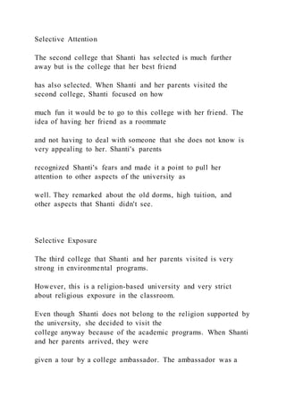 Selective Attention
The second college that Shanti has selected is much further
away but is the college that her best friend
has also selected. When Shanti and her parents visited the
second college, Shanti focused on how
much fun it would be to go to this college with her friend. The
idea of having her friend as a roommate
and not having to deal with someone that she does not know is
very appealing to her. Shanti's parents
recognized Shanti's fears and made it a point to pull her
attention to other aspects of the university as
well. They remarked about the old dorms, high tuition, and
other aspects that Shanti didn't see.
Selective Exposure
The third college that Shanti and her parents visited is very
strong in environmental programs.
However, this is a religion-based university and very strict
about religious exposure in the classroom.
Even though Shanti does not belong to the religion supported by
the university, she decided to visit the
college anyway because of the academic programs. When Shanti
and her parents arrived, they were
given a tour by a college ambassador. The ambassador was a
 