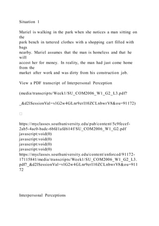 Situation 1
Mariel is walking in the park when she notices a man sitting on
the
park bench in tattered clothes with a shopping cart filled with
bags
nearby. Mariel assumes that the man is homeless and that he
will
accost her for money. In reality, the man had just come home
from the
market after work and was dirty from his construction job.
View a PDF transcript of Interpersonal Perception
(media/transcripts/Week1/SU_COM2006_W1_G2_L3.pdf?
_&d2lSessionVal=vlG2w4GLnr9erI10ZCLnbwrV8&ou=91172)
https://myclasses.southuniversity.edu/pub/content/5c9fecef-
2ab5-4ac0-badc-6bfd1afd614f/SU_COM2006_W1_G2.pdf
javascript:void(0)
javascript:void(0)
javascript:void(0)
javascript:void(0)
https://myclasses.southuniversity.edu/content/enforced/91172-
17115841/media/transcripts/Week1/SU_COM2006_W1_G2_L3.
pdf?_&d2lSessionVal=vlG2w4GLnr9erI10ZCLnbwrV8&ou=911
72
Interpersonal Perceptions
 