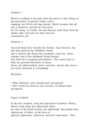 Situation 1
Mariel is walking in the park when she notices a man sitting on
the park bench in tattered clothes with a
shopping cart filled with bags nearby. Mariel assumes that the
man is homeless and that he will accost
her for money. In reality, the man had just come home from the
market after work and was dirty from his
construction job.
Situation 2
Jean and Susan have become fast friends. Jean, however, has
just been jilted by her childhood friend
and is anxious that Susan may eventually reject her. Susan
reminds Jean of her childhood friend because
they both have easygoing personalities. This causes Jean to
limit her personal disclosure to Susan.
Susan, not understanding Jean’s reticence, decides that Jean is
not really interested in a friendship.
Questions:
• What influences your interpersonal perceptions?
• How would you increase your accuracy in interpersonal
perception?
Expert Feedback
In the first situation, using the Impression Formation Theory,
Mariel could check her impressions about
the man on the bench because she understands that people form
impressions of others on the basis of
physical appearance, behaviors, and prior experiences. Also,
 