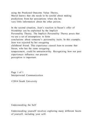 using the Predicted Outcome Value Theory,
Mariel knows that she needs to be careful about making
predictions from her perceptions when she has
very little information about the other person.
In the second situation, Jean’s reaction to Susan’s offer of
friendship can be explained by the Implicit
Personality Theory. The Implicit Personality Theory poses that
we use a set of assumptions to form
conclusions about someone’s personality traits. In this example,
Jean was rejected by her easygoing
childhood friend. This experience caused Jean to assume that
Susan, who has the same easygoing
temperament, could be untrustworthy. Recognizing how our past
experiences influence our present
perception is important.
Page 1 of 1
Interpersonal Communication
©2014 South University
Understanding the Self
Understanding yourself involves exploring many different facets
of yourself, including your self-
 