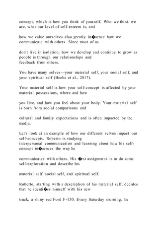concept, which is how you think of yourself. Who we think we
are, what our level of self-esteem is, and
how we value ourselves also greatly in�uence how we
communicate with others. Since most of us
don't live in isolation, how we develop and continue to grow as
people is through our relationships and
feedback from others.
You have many selves—your material self, your social self, and
your spiritual self (Beebe et al., 2017).
Your material self is how your self-concept is affected by your
material possessions, where and how
you live, and how you feel about your body. Your material self
is born from social comparisons and
cultural and family expectations and is often impacted by the
media.
Let's look at an example of how our different selves impact our
self-concepts. Roberto is studying
interpersonal communication and learning about how his self-
concept in�uences the way he
communicates with others. His �rst assignment is to do some
self-exploration and describe his
material self, social self, and spiritual self.
Roberto, starting with a description of his material self, decides
that he identi�es himself with his new
truck, a shiny red Ford F-150. Every Saturday morning, he
 