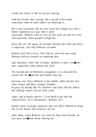 washes his truck so that he can go cruising
with his friends that evening. He is proud of his truck,
especially when he feels others are admiring it.
He is also conscious that his new truck has helped give him a
better reputation as a guy who is more
successful. Roberto used to own an old, used car and was very
self-conscious about people seeing him
drive this car. He shares his friends' beliefs that what you drive
is important. His old, battered car made
Roberto feel like a loser. Now that he owns his new truck,
Roberto believes people are admiring him
and, therefore, feels like a winner. Roberto is more con�dent
now, especially when dating new girls.
The second part of Roberto's assignment is to describe his
social self. He �nds this part harder than the
previous one. Since Roberto is the middle child and has four
older sisters and three younger brothers,
he grew up feeling that his opinions and ideas did not matter.
His siblings almost always took center
stage; and at family parties, it was hard to get into the
conversation. As a consequence, Roberto was
usually quiet in group situations and was often labeled as being
shy by his family and relatives. On the
other hand, when Roberto was with his three best friends, he
was more con�dent about sharing his
 
