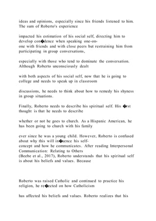 ideas and opinions, especially since his friends listened to him.
The sum of Roberto's experience
impacted his estimation of his social self, directing him to
develop con�dence when speaking one-on-
one with friends and with close peers but restraining him from
participating in group conversations,
especially with those who tend to dominate the conversation.
Although Roberto unconsciously dealt
with both aspects of his social self, now that he is going to
college and needs to speak up in classroom
discussions, he needs to think about how to remedy his shyness
in group situations.
Finally, Roberto needs to describe his spiritual self. His �rst
thought is that he needs to describe
whether or not he goes to church. As a Hispanic American, he
has been going to church with his family
ever since he was a young child. However, Roberto is confused
about why this will in�uence his self-
concept and how he communicates. After reading Interpersonal
Communication: Relating to Others
(Beebe et al., 2017), Roberto understands that his spiritual self
is about his beliefs and values. Because
Roberto was raised Catholic and continued to practice his
religion, he re�ected on how Catholicism
has affected his beliefs and values. Roberto realizes that his
 