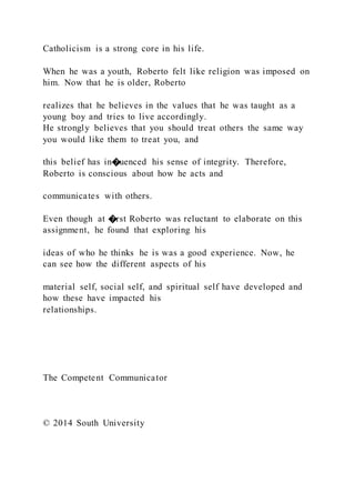 Catholicism is a strong core in his life.
When he was a youth, Roberto felt like religion was imposed on
him. Now that he is older, Roberto
realizes that he believes in the values that he was taught as a
young boy and tries to live accordingly.
He strongly believes that you should treat others the same way
you would like them to treat you, and
this belief has in�uenced his sense of integrity. Therefore,
Roberto is conscious about how he acts and
communicates with others.
Even though at �rst Roberto was reluctant to elaborate on this
assignment, he found that exploring his
ideas of who he thinks he is was a good experience. Now, he
can see how the different aspects of his
material self, social self, and spiritual self have developed and
how these have impacted his
relationships.
The Competent Communicator
© 2014 South University
 