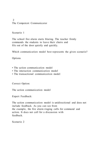 2
The Competent Communicator
Scenario 1
The school fire alarm starts blaring. The teacher firmly
commands the students to leave their chairs and
file out of the door quietly and quickly.
Which communication model best represents the given scenario?
Options
• The action communication model
• The interaction communication model
• The transactional communication model
Correct Option:
The action communication model
Expert Feedback:
The action communication model is unidirectional and does not
include feedback. As you can see from
the example, the fire alarm ringing calls for command and
action. It does not call for a discussion with
feedback.
Scenario 2
 
