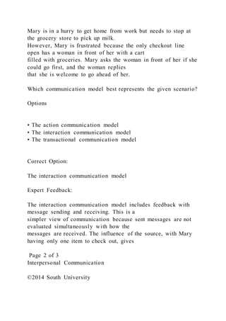 Mary is in a hurry to get home from work but needs to stop at
the grocery store to pick up milk.
However, Mary is frustrated because the only checkout line
open has a woman in front of her with a cart
filled with groceries. Mary asks the woman in front of her if she
could go first, and the woman replies
that she is welcome to go ahead of her.
Which communication model best represents the given scenario?
Options
• The action communication model
• The interaction communication model
• The transactional communication model
Correct Option:
The interaction communication model
Expert Feedback:
The interaction communication model includes feedback with
message sending and receiving. This is a
simpler view of communication because sent messages are not
evaluated simultaneously with how the
messages are received. The influence of the source, with Mary
having only one item to check out, gives
Page 2 of 3
Interpersonal Communication
©2014 South University
 