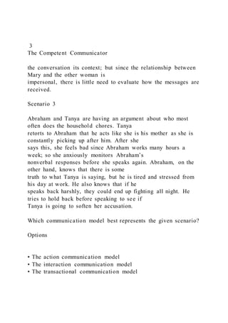 3
The Competent Communicator
the conversation its context; but since the relationship between
Mary and the other woman is
impersonal, there is little need to evaluate how the messages are
received.
Scenario 3
Abraham and Tanya are having an argument about who most
often does the household chores. Tanya
retorts to Abraham that he acts like she is his mother as she is
constantly picking up after him. After she
says this, she feels bad since Abraham works many hours a
week; so she anxiously monitors Abraham’s
nonverbal responses before she speaks again. Abraham, on the
other hand, knows that there is some
truth to what Tanya is saying, but he is tired and stressed from
his day at work. He also knows that if he
speaks back harshly, they could end up fighting all night. He
tries to hold back before speaking to see if
Tanya is going to soften her accusation.
Which communication model best represents the given scenario?
Options
• The action communication model
• The interaction communication model
• The transactional communication model
 