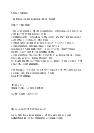 Correct Option:
The transactional communication model
Expert Feedback:
This is an example of the transactional communication model as
each person in the discussion is
simultaneously responding to the other, and they are evaluating
each other’s responses. This more
sophisticated model of communication effectively models
communication between people who have a
relationship with each other. In this systems-theory-based
model, rather than being isolated in the
communication process, the elements of communication (source,
message, context, noise, channel, and
receiver) are all interconnected; so a change in one element will
affect the other elements.
For example, if Tanya would have argued with Abraham during
a phone call, the communication would
have been altered.
Page 3 of 3
Interpersonal Communication
©2014 South University
Be A Competent Communicator
Now, let's look at an example of how you can use your
understanding of the principles of interpersonal
 