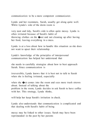 communication to be a more competent communicator.
Lynda and her roommate, Sarah, usually get along quite well.
While Lynda's side of the dorm room is
very neat and tidy, Sarah's side is often quite messy. Lynda is
often irritated because of Sarah's habit of
throwing clothes on the �oor and not cleaning up after having
her food, leaving everything in a mess.
Lynda is at a loss about how to handle this situation as she does
not want to upset their relationship.
Lynda's knowledge of the principles of interpersonal
communication has helped her understand that
she needs to carefully strategize about how to best approach
Sarah. Since communication is
irreversible, Lynda knows that it is best not to talk to Sarah
when she is feeling irritated, especially
when she �rst comes into the room and sees more trash strewn
about. Instead of talking about the
problem in the room, Lynda decides to ask Sarah to have coffee
with her. This strategy, Lynda thinks,
will help her keep Sarah's irritation in check.
Lynda also understands that communication is complicated and
that dealing with Sarah's habit of being
messy may be linked to other issues. Sarah may have been
reprimanded in the past by her parents
 