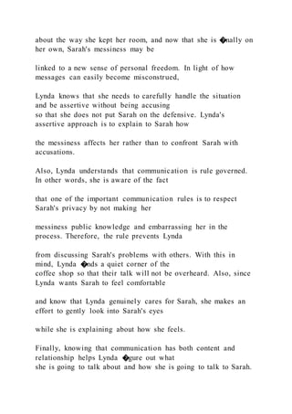 about the way she kept her room, and now that she is �nally on
her own, Sarah's messiness may be
linked to a new sense of personal freedom. In light of how
messages can easily become misconstrued,
Lynda knows that she needs to carefully handle the situation
and be assertive without being accusing
so that she does not put Sarah on the defensive. Lynda's
assertive approach is to explain to Sarah how
the messiness affects her rather than to confront Sarah with
accusations.
Also, Lynda understands that communication is rule governed.
In other words, she is aware of the fact
that one of the important communication rules is to respect
Sarah's privacy by not making her
messiness public knowledge and embarrassing her in the
process. Therefore, the rule prevents Lynda
from discussing Sarah's problems with others. With this in
mind, Lynda �nds a quiet corner of the
coffee shop so that their talk will not be overheard. Also, since
Lynda wants Sarah to feel comfortable
and know that Lynda genuinely cares for Sarah, she makes an
effort to gently look into Sarah's eyes
while she is explaining about how she feels.
Finally, knowing that communication has both content and
relationship helps Lynda �gure out what
she is going to talk about and how she is going to talk to Sarah.
 