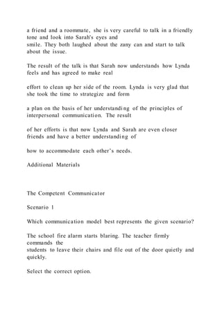 a friend and a roommate, she is very careful to talk in a friendly
tone and look into Sarah's eyes and
smile. They both laughed about the zany can and start to talk
about the issue.
The result of the talk is that Sarah now understands how Lynda
feels and has agreed to make real
effort to clean up her side of the room. Lynda is very glad that
she took the time to strategize and form
a plan on the basis of her understandi ng of the principles of
interpersonal communication. The result
of her efforts is that now Lynda and Sarah are even closer
friends and have a better understanding of
how to accommodate each other’s needs.
Additional Materials
The Competent Communicator
Scenario 1
Which communication model best represents the given scenario?
The school fire alarm starts blaring. The teacher firmly
commands the
students to leave their chairs and file out of the door quietly and
quickly.
Select the correct option.
 