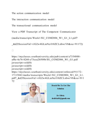 The action communication model
The interaction communication model
The transactional communication model
View a PDF Transcript of The Competent Communicator
(media/transcripts/Week1/SU_COM2006_W1_G1_L1.pdf?
_&d2lSessionVal=vlG2w4GLnr9erI10ZCLnbwrV8&ou=91172)
https://myclasses.southuniversity.edu/pub/content/a7354800-
af0e-4e76-8260-e73eea2b508b/SU_COM2006_W1_G1.pdf
javascript:void(0)
javascript:void(0)
javascript:void(0)
https://myclasses.southuniversity.edu/content/enforced/91172-
17115841/media/transcripts/Week1/SU_COM2006_W1_G1_L1.
pdf?_&d2lSessionVal=vlG2w4GLnr9erI10ZCLnbwrV8&ou=911
72
 