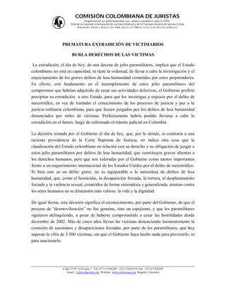 COMISIÓN COLOMBIANA DE JURISTAS
                                   Organización no gubernamental con estatus consultivo ante la ONU
                       Filial de la Comisión Internacional de Juristas (Ginebra) y de la Comisión Andina de Juristas (Lima)
                              PERSONERÍA JURÍDICA: RESOLUCIÓN 1060, AGOSTO DE 1988 DE LA ALCALDÍA MAYOR DE BOGOTÁ




                 PREMATURA EXTRADICIÓN DE VICTIMARIOS

                         BURLA DERECHOS DE LAS VICTIMAS

 La extradición, el día de hoy, de una decena de jefes paramilitares, implica que el Estado
colombiano no está en capacidad, ni tiene la voluntad, de llevar a cabo la investigación y el
enjuiciamiento de los graves delitos de lesa humanidad cometidos por estos perpetradores.
En efecto, con fundamento en el incumplimiento de estos jefes paramilitares del
compromiso que habrían adquirido de cesar sus actividades delictivas, el Gobierno prefirió
precipitar su extradición a otro Estado, para que los investigue y enjuicie por el delito de
narcotráfico, en vez de trasladar el conocimiento de los procesos de justicia y paz a la
justicia ordinaria colombiana, para que fuesen juzgados por los delitos de lesa humanidad
denunciados por miles de víctimas. Perfectamente habría podido llevarse a cabo la
extradición en el futuro, luego de culminado el trámite judicial en Colombia.

La decisión tomada por el Gobierno el día de hoy, que, por lo demás, es contraria a una
reciente providencia de la Corte Suprema de Justicia, no indica otra cosa que la
claudicación del Estado colombiano en relación con su derecho y su obligación de juzgar a
estos jefes paramilitares por delitos de lesa humanidad, que constituyen graves afrentas a
los derechos humanos, pero que son valoradas por el Gobierno como menos importantes
frente a un requerimiento internacional de los Estados Unidos por el delito de narcotráfico.
Si bien este es un delito grave, no es equiparable a la naturaleza de delitos de lesa
humanidad, que, como el homicidio, la desaparición forzada, la tortura, el desplazamiento
forzado y la violencia sexual, cometidos de forma sistemática y generalizada, atentan contra
los seres humanos en su dimensión más valiosa: la vida y la dignidad.

De igual forma, esta decisión significa el reconocimiento, por parte del Gobierno, de que el
proceso de “desmovilización” no fue genuino, sino un espejismo, y que los paramilitares
siguieron delinquiendo, a pesar de haberse comprometido a cesar las hostilidades desde
diciembre de 2002. Más de cinco años llevan las víctimas denunciando insistentemente la
comisión de asesinatos y desapariciones forzadas, por parte de los paramilitares, que hoy
superan la cifra de 3.500 víctimas, sin que el Gobierno haya hecho nada para prevenirlo, ni
para sancionarlo.




                  Calle 72 Nº 12-65 piso 7 Tel: (571) 3768200 – (571) 3434710 Fax : (571) 3768230
                     Email : ccj@coljuristas.org Website: www.coljuristas.org Bogotá, Colombia
 