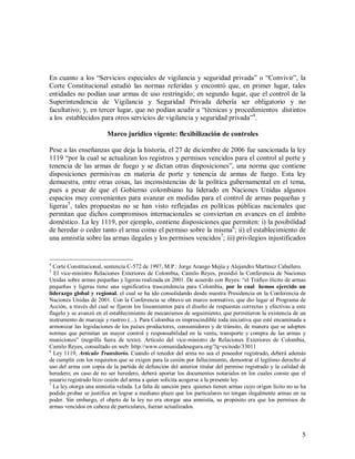 En cuanto a los “Servicios especiales de vigilancia y seguridad privada” o “Convivir”, la
Corte Constitucional estudió las normas referidas y encontró que, en primer lugar, tales
entidades no podían usar armas de uso restringido; en segundo lugar, que el control de la
Superintendencia de Vigilancia y Seguridad Privada debería ser obligatorio y no
facultativo; y, en tercer lugar, que no podían acudir a “técnicas y procedimientos distintos
a los establecidos para otros servicios de vigilancia y seguridad privada”4.

                         Marco jurídico vigente: flexibilización de controles

Pese a las enseñanzas que deja la historia, el 27 de diciembre de 2006 fue sancionada la ley
1119 “por la cual se actualizan los registros y permisos vencidos para el control al porte y
tenencia de las armas de fuego y se dictan otras disposiciones”, una norma que contiene
disposiciones permisivas en materia de porte y tenencia de armas de fuego. Esta ley
demuestra, entre otras cosas, las inconsistencias de la política gubernamental en el tema,
pues a pesar de que el Gobierno colombiano ha liderado en Naciones Unidas algunos
espacios muy convenientes para avanzar en medidas para el control de armas pequeñas y
ligeras5, tales propuestas no se han visto reflejadas en políticas públicas nacionales que
permitan que dichos compromisos internacionales se conviertan en avances en el ámbito
doméstico. La ley 1119, por ejemplo, contiene disposiciones que permiten: i) la posibilidad
de heredar o ceder tanto el arma como el permiso sobre la misma6; ii) el establecimiento de
una amnistía sobre las armas ilegales y los permisos vencidos7; iii) privilegios injustificados


4
  Corte Constitucional, sentencia C-572 de 1997, M.P.: Jorge Arango Mejía y Alejandro Martínez Caballero.
5
  El vice-ministro Relaciones Exteriores de Colombia, Camilo Reyes, presidió la Conferencia de Naciones
Unidas sobre armas pequeñas y ligeras realizada en 2001. De acuerdo con Reyes: “el Tráfico ilícito de armas
pequeñas y ligeras tiene una significativa trascendencia para Colombia, por lo cual hemos ejercido un
liderazgo global y regional, el cual se ha ido consolidando desde nuestra Presidencia en la Conferencia de
Naciones Unidas de 2001. Con la Conferencia se obtuvo un marco normativo, que dio lugar al Programa de
Acción, a través del cual se fijaron los lineamientos para el diseño de respuestas correctas y efectivas a este
flagelo y se avanzó en el establecimiento de mecanismos de seguimiento, que permitieron la existencia de un
instrumento de marcaje y rastreo (...). Para Colombia es imprescindible toda iniciativa que esté encaminada a
armonizar las legislaciones de los países productores, consumidores y de tránsito, de manera que se adopten
normas que permitan un mayor control y responsabilidad en la venta, transporte y compra de las armas y
municiones” (negrilla fuera de texto). Artículo del vice-ministro de Relaciones Exteriores de Colombia,
Camilo Reyes, consultado en web: http://www.comunidadesegura.org/?q=es/node/33011
6
  Ley 1119, Artículo Transitorio. Cuando el tenedor del arma no sea el poseedor registrado, deberá además
de cumplir con los requisitos que se exigen para la cesión por fallecimiento, demostrar el legítimo derecho al
uso del arma con copia de la partida de defunción del anterior titular del permiso registrado y la calidad de
heredero; en caso de no ser heredero, deberá aportar los documentos notariales en los cuales conste que el
usuario registrado hizo cesión del arma a quien solicita acogerse a la presente ley.
7
  La ley otorga una amnistía velada. La falta de sanción para quienes tienen armas cuyo origen lícito no se ha
podido probar se justifica en lograr a mediano plazo que los particulares no tengan ilegalmente armas en su
poder. Sin embargo, el objeto de la ley no era otorgar una amnistía, su propósito era que los permisos de
armas vencidos en cabeza de particulares, fueran actualizados.



                                                                                                             5
 