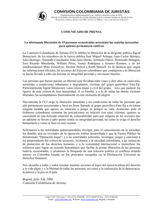 COMISIÓN COLOMBIANA DE JURISTAS
                                    Organización no gubernamental con estatus consultivo ante la ONU
                        Filial de la Comisión Internacional de Juristas (Ginebra) y de la Comisión Andina de Juristas (Lima)
                               PERSONERÍA JURÍDICA: RESOLUCIÓN 1060, AGOSTO DE 1988 DE LA ALCALDÍA MAYOR DE BOGOTÁ




                                    COMUNICADO DE PRENSA


 La afortunada liberación de 15 personas secuestradas acrecienta las cautelas necesarias
                           para quienes permanecen cautivas

La Comisión Colombiana de Juristas (CCJ) celebra la liberación de la dirigente política Íngrid
Betancourt, de los miembros de la fuerza pública José Miguel Arteaga, Juan Carlos Bermeo,
Julio Buitrago, Armando Castellanos, John Jairo Durán, Armando Flórez, Raimundo Malagón,
José Ricardo Marulanda, William Pérez, Vaney Rodríguez y Erasmo Romero, y de los
estadounidenses Marc Gonsalves, Thomas Howes y Keith Stansell. Es de destacar que, según
las informaciones oficiales, las acciones del Ejército colombiano que condujeron a su liberación
se hayan llevado a cabo sin lesionar su integridad personal y sin causar muertes.

Las personas que fueron puestas en libertad ayer llevaban entre cinco y diez años en cautiverio,
sometidas a condiciones inhumanas y degradantes, víctimas del grupo guerrillero Farc-Ep.
Particularmente Íngrid Betancourt, como única mujer y civil del grupo, tuvo que padecer los
rigores de este crimen de lesa humanidad. A su familia, y a la de todas las demás víctimas
liberadas, las acompañamos fraternalmente en este momento de alegría.

Nuevamente la CCJ exige la liberación inmediata y sin condiciones de todas las personas que
aún permanecen secuestradas y hace un firme llamado al grupo guerrillero Farc-Ep a no tomar
ninguna medida que agrave su situación o ponga en peligro su vida. Asimismo, pide al
Gobierno colombiano extremar las precauciones en relación con estas víctimas, quienes se
encuentran en una delicada situación de vulnerabilidad, para que ninguna de las acciones que
en adelante se lleven a cabo atente contra su integridad personal, tal como lo exige el derecho
humanitario y como se hizo en esta ocasión.

Solicitamos a las autoridades gubernamentales divulgar, para el conocimiento de la sociedad,
los detalles aún no revelados de la operación militar desarrollada y que la Fuerza Pública ha
denominado “Operación Jaque”; y a las autoridades judiciales, investigar, juzgar y sancionar a
los perpetradores del crimen de secuestro. Invitamos a la sociedad colombiana, a las instancias
de protección de los derechos humanos y a la comunidad internacional a intensificar los
esfuerzos para lograr un acuerdo humanitario que facilite la pronta liberación de las personas
todavía secuestradas; y alentamos la búsqueda de una solución política al conflicto armado
interno en Colombia basada en los principios recogidos en la Declaración Universal de
Derechos Humanos.

Nos incumbe a todas y todos orientar nuestras acciones al logro del ejercicio pleno del derecho
a la vida digna y a la libertad de todas las personas, así como a la realización de la democracia,
la justicia y la paz en el país.

Bogotá, julio 3 de 2008
Comisión Colombiana de Juristas



                   Calle 72 Nº 12-65 piso 7 Tel: (571) 3768200 – (571) 3434710 Fax : (571) 3768230
                      Email : ccj@coljuristas.org Website: www.coljuristas.org Bogotá, Colombia
 