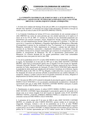 COMISION COLOMBIANA DE JURISTAS
                                       Organización no gubernamental con status consultivo ante la ONU
                        Filial de la Comisión Internacional de Juristas (Ginebra) y de la Comisión Andina de Juristas (Lima).
                                 PERSONERÍA JURÍDICA: RESOLUCIÓN 1060, AGOSTO DE 1988 DE LA ALCALDÍA MAYOR DE BOGOTÁ.




  LA COMISIÓN COLOMBIANA DE JURISTAS URGE A ACTUAR FRENTE A
AMENAZAS Y ASESINATO DE VÍCTIMAS RELACIONADAS CON LA LEY 975 DE
        2005 EN EL CASO BLANQUICET (URABÁ ANTIOQUEÑO)


1. En horas de la mañana del domingo 20 de julio de 2008, en el corregimiento de El Reposo,
ubicado entre Apartadó y el municipio de Carepa (Urabá antioqueño), fue muerto a tiros por un
sicario que iba en moto el señor JUAN AGUSTÍN JIMÉNEZ VERTEL.

2. La Comisión Colombiana de Juristas (CCJ) tuvo conocimiento de este asesinato porque el
señor JIMÉNEZ era vecino de varias personas que esta entidad representa en la región en el
marco de la ley 975 de 2005: 51 víctimas de crímenes de lesa humanidad perpetrados por
paramilitares que incluyen asesinatos, tortura, desaparición forzada, usurpación y despojo de
tierras, así como desplazamiento forzado. Dentro de este grupo de 51 personas, 11 de ellas son
socios de la Cooperativa de Medianos y Pequeños Agricultores de Blanquicet y Macondo
(Cootragroblan) a quienes les fue arrebatada la finca “La Esperanza” en el corregimiento de
Blanquicet, municipio de Turbo, departamento de Antioquia, y además han sido objeto del
asesinato de sus familiares, amenazados y desplazados forzadamente. Los demás poderdantes
son también víctimas de los crímenes mencionados que ocurrieron en corregimientos y veredas
aledañas al corregimiento de Blanquicet. Por ello lo denominamos genéricamente caso
Blanquicet. La violencia desatada por los grupos paramilitares contra estas comunidades
campesinas tiene como punto de inicio el año 1996.

3. Uno de los poderdantes de la CCJ, el señor JOSÉ MARÍA CALLE SÁNCHEZ, campesino de
la región, fue demandado en el mes julio de 2007 por el señor JOSÉ VICENTE CANTERO
IBÁÑEZ, quien busca la prescripción agraria ante el Juzgado Civil del Circuito de Apartadó,
Antioquia, del predio “Bonaire”, ubicado en el paraje La Eugenia, inspección de Nuevo Oriente,
municipio de Turbo, departamento de Antioquia. El señor CALLE SÁNCHEZ había adquirido
la propiedad de dicho predio por adjudicación del Instituto Colombiano de la Reforma Agraria
(INCORA) desde el año 1985. En 1997 fue obligado a vender dicho bien a un precio irrisorio y
fue despojado del mismo por personas afiliadas al paramilitarismo que estaban dedicadas a la
usurpación, despojo y compra a precios lesivos de grandes extensiones de tierras, obligando al
desplazamiento de familias enteras de campesinos de la región.

4. El 3 de junio de 2008, la CCJ contestó la demanda de prescripción agraria a nombre de JOSÉ
MARÍA CALLE SÁNCHEZ y a la vez presentó contrademanda reivindicatoria o demanda de
reconvención para que el señor JOSÉ VICENTE CANTERO IBÁÑEZ restituyera el predio
“Bonaire” al señor JOSÉ MARÍA CALLE SÁNCHEZ.

5. Paralelamente al anterior proceso, la señora LEDYS SIERRA FLÓREZ, esposa del señor
JOSÉ VICENTE CANTERO, figura demandando la prescripción agraria de otro predio de la
misma zona en el mismo Juzgado Civil del Circuito de Apartadó contra JUAN AGUSTÍN
JIMÉNEZ VERTEL y RAFAEL ENRIQUE JIMÉNEZ PADILLA, campesinos de la región y
conocidos vecinos de JOSÉ MARÍA CALLE SÁNCHEZ.

6. A principios de la semana del 23 de junio de 2008 el señor JOSÉ VICENTE CANTERO
IBÁÑEZ, en compañía del señor FABIÁN ROLDÁN, quienes residen en el municipio de
Chigorodó, Antioquia, visitaron a otro de los poderdantes de la CCJ, el señor PEDRO
PADILLA, quien vive en ese mismo municipio, y quien también había sido obligado a negociar
a menor precio con el señor CANTERO. Le dejaron fotocopias de los poderes que por escritura
pública las 51 víctimas representadas por la CCJ habían suscrito ante la Notaría Única de

                    Calle 72 Nº 12-65 piso 7 PBX: (571) 3768200 – (571) 3434710 Fax : (571) 3768230
    Email : ccj@col.net.co – ccj@coljuristas.org Website: www.coljuristas.org Apartado Aéreo 58533 Bogotá, Colombia.
 