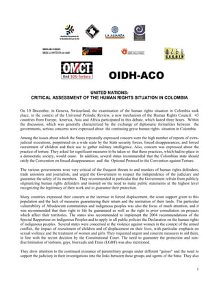 OIDH-ACO
                              UNITED NATIONS:
       CRITICAL ASSESSMENT OF THE HUMAN RIGHTS SITUATION IN COLOMBIA

On 10 December, in Geneva, Switzerland, the examination of the human rights situation in Colombia took
place, in the context of the Universal Periodic Review, a new mechanism of the Human Rights Council. 43
countries from Europe, America, Asia and Africa participated in this debate, which lasted three hours. Within
the discussion, which was generally characterized by the exchange of diplomatic formalities between the
governments, serious concerns were expressed about the continuing grave human rights situation in Colombia.

Among the issues about which the States repeatedly expressed concern were the high number of reports of extra-
judicial executions, perpetrated on a wide scale by the State security forces, forced disappearances, and forced
recruitment of children and their use to gather military intelligence. Also, concern was expressed about the
practice of torture. They asked for significant measures to be taken so that these practices, which had no place in
a democratic society, would cease. In addition, several states recommended that the Colombian state should
ratify the Convention on forced disappearances and the Optional Protocol to the Convention against Torture.

The various governments were very critical of the frequent threats to and murders of human rights defenders,
trade unionists and journalists, and urged the Government to respect the independence of the judiciary and
guarantee the safety of its members. They recommended in particular that the Government refrain from publicly
stigmatizing human rights defenders and insisted on the need to make public statements at the highest level
recognizing the legitimacy of their work and to guarantee their protection.

Many countries expressed their concern at the increase in forced displacement, the scant support given to this
population and the lack of measures guaranteeing their return and the restitution of their lands. The particular
vulnerability of Afrodescent communities and indigenous peoples was also the focus of much attention, and it
was recommended that their right to life be guaranteed as well as the right to prior consultation on projects
which affect their territories. The states also recommended to implement the 2004 recommendations of the
Special Rapporteur on Indigenous Peoples and to apply in all public policies the Declaration on the human rights
of indigenous peoples. Several states were concerned at the violence against women in the context of the armed
conflict, the impact of recruitment of children and of displacement on their lives, with particular emphasis on
sexual violence and the treatment of women and girls. They requested urgent and concrete measures to aid them,
in line with the recent decision by the Constitutional Court. The need to guarantee the protection and non-
discrimination of lesbians, gays, bisexuals and Trans (LGBT) was also mentioned.

They drew attention to the continued existence of paramilitary groups under different "guises" and the need to
support the judiciary in their investigations into the links between these groups and agents of the State. They also


                                                                                                                  1
 