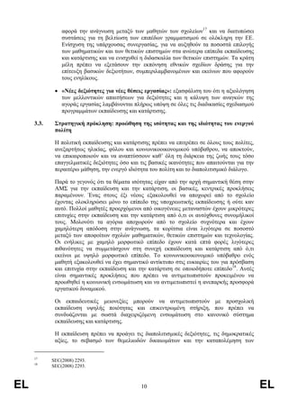 αφορά την ανάγνωση µεταξύ των µαθητών των σχολείων17 και να διατυπώσει
                συστάσεις για τη βελτίωση των επιπέδων γραµµατισµού σε ολόκληρη την ΕΕ.
                Ενίσχυση της υπάρχουσας συνεργασίας, για να αυξηθούν τα ποσοστά επιλογής
                των µαθηµατικών και των θετικών επιστηµών στα ανώτερα επίπεδα εκπαίδευσης
                και κατάρτισης και να ενισχυθεί η διδασκαλία των θετικών επιστηµών. Τα κράτη
                µέλη πρέπει να εξετάσουν την εκπόνηση εθνικών σχεδίων δράσης για την
                επίτευξη βασικών δεξιοτήτων, συµπεριλαµβανοµένων και εκείνων που αφορούν
                τους ενηλίκους.

             • «Νέες δεξιότητες για νέες θέσεις εργασίας»: εξασφάλιση του ότι η αξιολόγηση
               των µελλοντικών απαιτήσεων για δεξιότητες και η κάλυψη των αναγκών της
               αγοράς εργασίας λαµβάνονται πλήρως υπόψη σε όλες τις διαδικασίες σχεδιασµού
               προγραµµάτων εκπαίδευσης και κατάρτισης.

     3.3.    Στρατηγική πρόκληση: προώθηση της ισότητας και της ιδιότητας του ενεργού
             πολίτη

             Η πολιτική εκπαίδευσης και κατάρτισης πρέπει να επιτρέπει σε όλους τους πολίτες,
             ανεξαρτήτως ηλικίας, φύλου και κοινωνικοοικονοµικού υπόβαθρου, να αποκτούν,
             να επικαιροποιούν και να αναπτύσσουν καθ’ όλη τη διάρκεια της ζωής τους τόσο
             επαγγελµατικές δεξιότητες όσο και τις βασικές ικανότητες που απαιτούνται για την
             περαιτέρω µάθηση, την ενεργό ιδιότητα του πολίτη και το διαπολιτισµικό διάλογο.

             Παρά το γεγονός ότι τα θέµατα ισότητας είχαν από την αρχή σηµαντική θέση στην
             ΑΜΣ για την εκπαίδευση και την κατάρτιση, οι βασικές, κεντρικές προκλήσεις
             παραµένουν. Ένας στους έξι νέους εξακολουθεί να αποχωρεί από το σχολείο
             έχοντας ολοκληρώσει µόνο το επίπεδο της υποχρεωτικής εκπαίδευσης ή ούτε καν
             αυτό. Πολλοί µαθητές προερχόµενοι από οικογένειες µεταναστών έχουν µικρότερες
             επιτυχίες στην εκπαίδευση και την κατάρτιση από ό,τι οι αυτόχθονες συνοµήλικοί
             τους. Μολονότι τα αγόρια αποχωρούν από το σχολείο συχνότερα και έχουν
             χαµηλότερη απόδοση στην ανάγνωση, τα κορίτσια είναι λιγότερα σε ποσοστό
             µεταξύ των αποφοίτων σχολών µαθηµατικών, θετικών επιστηµών και τεχνολογίας.
             Οι ενήλικες µε χαµηλό µορφωτικό επίπεδο έχουν κατά επτά φορές λιγότερες
             πιθανότητες να συµµετάσχουν στη συνεχή εκπαίδευση και κατάρτιση από ό,τι
             εκείνοι µε υψηλό µορφωτικό επίπεδο. Το κοινωνικοοικονοµικό υπόβαθρο ενός
             µαθητή εξακολουθεί να έχει σηµαντικό αντίκτυπο στις ευκαιρίες του για πρόσβαση
             και επιτυχία στην εκπαίδευση και την κατάρτιση σε οποιοδήποτε επίπεδο18. Αυτές
             είναι σηµαντικές προκλήσεις που πρέπει να αντιµετωπιστούν προκειµένου να
             προωθηθεί η κοινωνική ενσωµάτωση και να αντιµετωπιστεί η ανεπαρκής προσφορά
             εργατικού δυναµικού.

             Οι εκπαιδευτικές µειονεξίες µπορούν να αντιµετωπιστούν µε προσχολική
             εκπαίδευση υψηλής ποιότητας και επικεντρωµένη στήριξη, που πρέπει να
             συνδυάζονται µε σωστά διαχειριζόµενη ενσωµάτωση στο κανονικό σύστηµα
             εκπαίδευσης και κατάρτισης.

             Η εκπαίδευση πρέπει να προάγει τις διαπολιτισµικές δεξιότητες, τις δηµοκρατικές
             αξίες, το σεβασµό των θεµελιωδών δικαιωµάτων και την καταπολέµηση των


     17
            SEC(2008) 2293.
     18
            SEC(2008) 2293.



EL                                             10                                               EL
 