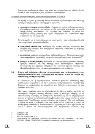 διακρίσεων, εφοδιάζοντας όλους τους νέους µε τη δυνατότητα να αλληλεπιδρούν
             θετικά µε τους συνοµηλίκους τους µε διαφορετικά υπόβαθρα.

     Ζητήµατα προτεραιότητας που πρέπει να υπογραµµιστούν το 2009-10

             Τα κράτη µέλη και η Επιτροπή πρέπει να δώσουν προτεραιότητα στην επίτευξη
             καλύτερων αποτελεσµάτων όσον αφορά τα ακόλουθα:

             • πρόωρη αποχώρηση από το σχολείο: ενίσχυση των προληπτικών προσεγγίσεων,
               εξασφάλιση στενότερης συνεργασίας µεταξύ του τοµέα γενικής και του τοµέα
               επαγγελµατικής κατεύθυνσης και εξάλειψη των εµποδίων τα οποία δεν
               επιτρέπουν στους µαθητές που έχουν αποχωρήσει να επιστρέψουν στην
               εκπαίδευση και την κατάρτιση.

             Τα κράτη µέλη και η Επιτροπή πρέπει να επικεντρωθούν στην ανάπτυξη πολιτικής
             συνεργασίας όσον αφορά τα ακόλουθα:

             • προσχολική εκπαίδευση: προώθηση της γενικής ισότιµης πρόσβασης και
               ενίσχυση της ποιότητας των παρεχόµενων υπηρεσιών, καθώς και της στήριξης
               των εκπαιδευτικών·

             • µετανάστες: ανάπτυξη της αµοιβαίας µάθησης βάσει των βέλτιστων πρακτικών
               για την εκπαίδευση των παιδιών που προέρχονται από οικογένειες µεταναστών19·

             • µαθητές µε ειδικές ανάγκες: προώθηση της εξατοµικευµένης µάθησης µέσω της
               έγκαιρης στήριξης και της παροχής καλά συντονισµένων υπηρεσιών.
               Ενσωµάτωση των σχετικών υπηρεσιών στο κανονικό σχολικό σύστηµα και
               εξασφάλιση δυνατοτήτων για περαιτέρω εκπαίδευση και κατάρτιση.

     3.4.    Στρατηγική πρόκληση: ενίσχυση της καινοτοµίας και της δηµιουργικότητας,
             συµπεριλαµβανοµένου του επιχειρηµατικού πνεύµατος, σε όλα τα επίπεδα της
             εκπαίδευσης και της κατάρτισης

             Η καινοτοµία και η δηµιουργικότητα αποτελούν βασικούς παράγοντες στην
             ανάπτυξη των επιχειρήσεων και έχουν κεφαλαιώδη σηµασία για την ικανότητα της
             Ευρώπης να αντιµετωπίσει τις προκλήσεις του διεθνούς ανταγωνισµού και της
             αειφόρου ανάπτυξης.

             Μια πρώτη πρόκληση είναι να εξασφαλιστεί ότι όλοι οι πολίτες µπορούν να
             αποκτήσουν εγκάρσιες βασικές ικανότητες όπως η ικανότητα µάθησης και οι
             επικοινωνιακές δεξιότητες, το αίσθηµα της πρωτοβουλίας και το επιχειρηµατικό
             πνεύµα, η ψηφιακή ικανότητα (συµπεριλαµβανοµένου του γραµµατισµού στα µέσα
             επικοινωνίας20), καθώς και η πολιτιστική γνώση και έκφραση21. Όλα αυτά καθώς και
             η χρήση των νέων τεχνολογιών —τα κράτη µέλη πρέπει να θέσουν ως στόχο να
             καταστήσουν διαθέσιµο το ∆ιαδίκτυο υψηλής ταχύτητας σε όλα τα σχολεία έως το
             201022— πρέπει να αντικατοπτρίζονται στα προγράµµατα σπουδών, στις

     19
            COM(2008) 423.
     20
            COM(2007) 833.
     21
            ΕΕ L 394 της 30.12.2006, σ. 10.
     22
            Συµπεράσµατα του Ευρωπαϊκού Συµβουλίου του Μαρτίου του 2008, παράγραφος 7· βλ. επίσης
            SEC(2008) 2629 και COM(2007) 833 σχετικά µε το γραµµατισµό στα µέσα επικοινωνίας.



EL                                               11                                                 EL
 