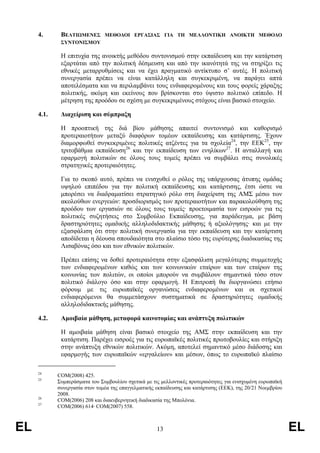 4.      ΒΕΛΤΙΩΜΕΝΕΣ       ΜΕΘΟ∆ΟΙ ΕΡΓΑΣΙΑΣ ΓΙΑ ΤΗ ΜΕΛΛΟΝΤΙΚΗ ΑΝΟΙΚΤΗ ΜΕΘΟ∆Ο
             ΣΥΝΤΟΝΙΣΜΟΥ

             Η επιτυχία της ανοικτής µεθόδου συντονισµού στην εκπαίδευση και την κατάρτιση
             εξαρτάται από την πολιτική δέσµευση και από την ικανότητά της να στηρίξει τις
             εθνικές µεταρρυθµίσεις και να έχει πραγµατικό αντίκτυπο σ’ αυτές. Η πολιτική
             συνεργασία πρέπει να είναι κατάλληλη και συγκεκριµένη, να παράγει απτά
             αποτελέσµατα και να περιλαµβάνει τους ενδιαφεροµένους και τους φορείς χάραξης
             πολιτικής, ακόµη και εκείνους που βρίσκονται στο ύψιστο πολιτικό επίπεδο. Η
             µέτρηση της προόδου σε σχέση µε συγκεκριµένους στόχους είναι βασικό στοιχείο.

     4.1.    ∆ιαχείριση και σύµπραξη

             Η προοπτική της διά βίου µάθησης απαιτεί συντονισµό και καθορισµό
             προτεραιοτήτων µεταξύ διαφόρων τοµέων εκπαίδευσης και κατάρτισης. Έχουν
             διαµορφωθεί συγκεκριµένες πολιτικές ατζέντες για τα σχολεία24, την ΕΕΚ25, την
             τριτοβάθµια εκπαίδευση26 και την εκπαίδευση των ενηλίκων27. Η ανταλλαγή και
             εφαρµογή πολιτικών σε όλους τους τοµείς πρέπει να συµβάλει στις συνολικές
             στρατηγικές προτεραιότητες.

             Για το σκοπό αυτό, πρέπει να ενισχυθεί ο ρόλος της υπάρχουσας άτυπης οµάδας
             υψηλού επιπέδου για την πολιτική εκπαίδευσης και κατάρτισης, έτσι ώστε να
             µπορέσει να διαδραµατίσει στρατηγικό ρόλο στη διαχείριση της ΑΜΣ µέσω των
             ακολούθων ενεργειών: προσδιορισµός των προτεραιοτήτων και παρακολούθηση της
             προόδου των εργασιών σε όλους τους τοµείς· προετοιµασία των εισροών για τις
             πολιτικές συζητήσεις στο Συµβούλιο Εκπαίδευσης, για παράδειγµα, µε βάση
             δραστηριότητες οµαδικής αλληλοδιδακτικής µάθησης ή αξιολόγησης· και µε την
             εξασφάλιση ότι στην πολιτική συνεργασία για την εκπαίδευση και την κατάρτιση
             αποδίδεται η δέουσα σπουδαιότητα στο πλαίσιο τόσο της ευρύτερης διαδικασίας της
             Λισαβόνας όσο και των εθνικών πολιτικών.

             Πρέπει επίσης να δοθεί προτεραιότητα στην εξασφάλιση µεγαλύτερης συµµετοχής
             των ενδιαφεροµένων καθώς και των κοινωνικών εταίρων και των εταίρων της
             κοινωνίας των πολιτών, οι οποίοι µπορούν να συµβάλουν σηµαντικά τόσο στον
             πολιτικό διάλογο όσο και στην εφαρµογή. Η Επιτροπή θα διοργανώσει ετήσιο
             φόρουµ µε τις ευρωπαϊκές οργανώσεις ενδιαφεροµένων και οι σχετικοί
             ενδιαφερόµενοι θα συµµετάσχουν συστηµατικά σε δραστηριότητες οµαδικής
             αλληλοδιδακτικής µάθησης.

     4.2.    Αµοιβαία µάθηση, µεταφορά καινοτοµίας και ανάπτυξη πολιτικών

             Η αµοιβαία µάθηση είναι βασικό στοιχείο της ΑΜΣ στην εκπαίδευση και την
             κατάρτιση. Παρέχει εισροές για τις ευρωπαϊκές πολιτικές πρωτοβουλίες και στήριξη
             στην ανάπτυξη εθνικών πολιτικών. Ακόµη, αποτελεί σηµαντικό µέσο διάδοσης και
             εφαρµογής των ευρωπαϊκών «εργαλείων» και µέσων, όπως το ευρωπαϊκό πλαίσιο

     24
            COM(2008) 425.
     25
            Συµπεράσµατα του Συµβουλίου σχετικά µε τις µελλοντικές προτεραιότητες για ενισχυµένη ευρωπαϊκή
            συνεργασία στον τοµέα της επαγγελµατικής εκπαίδευσης και κατάρτισης (ΕΕΚ), της 20/21 Νοεµβρίου
            2008.
     26
            COM(2006) 208 και διακυβερνητική διαδικασία της Μπολόνια.
     27
            COM(2006) 614· COM(2007) 558.



EL                                                   13                                                      EL
 