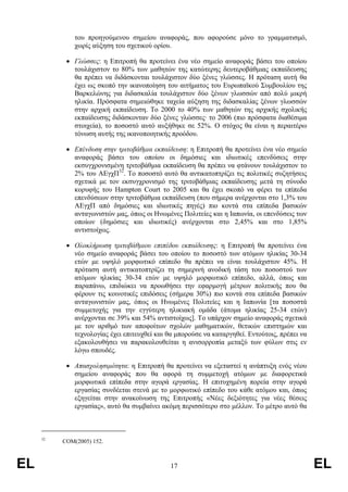 του προηγούµενου σηµείου αναφοράς, που αφορούσε µόνο το γραµµατισµό,
              χωρίς αύξηση του σχετικού ορίου.

           • Γλώσσες: η Επιτροπή θα προτείνει ένα νέο σηµείο αναφοράς βάσει του οποίου
             τουλάχιστον το 80% των µαθητών της κατώτερης δευτεροβάθµιας εκπαίδευσης
             θα πρέπει να διδάσκονται τουλάχιστον δύο ξένες γλώσσες. Η πρόταση αυτή θα
             έχει ως σκοπό την ικανοποίηση του αιτήµατος του Ευρωπαϊκού Συµβουλίου της
             Βαρκελώνης για διδασκαλία τουλάχιστον δύο ξένων γλωσσών από πολύ µικρή
             ηλικία. Πρόσφατα σηµειώθηκε ταχεία αύξηση της διδασκαλίας ξένων γλωσσών
             στην αρχική εκπαίδευση. Το 2000 το 40% των µαθητών της αρχικής σχολικής
             εκπαίδευσης διδάσκονταν δύο ξένες γλώσσες· το 2006 (πιο πρόσφατα διαθέσιµα
             στοιχεία), το ποσοστό αυτό αυξήθηκε σε 52%. Ο στόχος θα είναι η περαιτέρω
             τόνωση αυτής της ικανοποιητικής προόδου.

           • Επένδυση στην τριτοβάθµια εκπαίδευση: η Επιτροπή θα προτείνει ένα νέο σηµείο
             αναφοράς βάσει του οποίου οι δηµόσιες και ιδιωτικές επενδύσεις στην
             εκσυγχρονισµένη τριτοβάθµια εκπαίδευση θα πρέπει να φτάνουν τουλάχιστον το
             2% του ΑΕγχΠ32. Το ποσοστό αυτό θα αντικατοπτρίζει τις πολιτικές συζητήσεις
             σχετικά µε τον εκσυγχρονισµό της τριτοβάθµιας εκπαίδευσης µετά τη σύνοδο
             κορυφής του Hampton Court το 2005 και θα έχει σκοπό να φέρει τα επίπεδα
             επενδύσεων στην τριτοβάθµια εκπαίδευση (που σήµερα ανέρχονται στο 1,3% του
             ΑΕγχΠ από δηµόσιες και ιδιωτικές πηγές) πιο κοντά στα επίπεδα βασικών
             ανταγωνιστών µας, όπως οι Ηνωµένες Πολιτείες και η Ιαπωνία, οι επενδύσεις των
             οποίων (δηµόσιες και ιδιωτικές) ανέρχονται στο 2,45% και στο 1,85%
             αντιστοίχως.

           • Ολοκλήρωση τριτοβάθµιου επιπέδου εκπαίδευσης: η Επιτροπή θα προτείνει ένα
             νέο σηµείο αναφοράς βάσει του οποίου το ποσοστό των ατόµων ηλικίας 30-34
             ετών µε υψηλό µορφωτικό επίπεδο θα πρέπει να είναι τουλάχιστον 45%. Η
             πρόταση αυτή αντικατοπτρίζει τη σηµερινή ανοδική τάση του ποσοστού των
             ατόµων ηλικίας 30-34 ετών µε υψηλό µορφωτικό επίπεδο, αλλά, όπως και
             παραπάνω, επιδιώκει να προωθήσει την εφαρµογή µέτρων πολιτικής που θα
             φέρουν τις κοινοτικές επιδόσεις (σήµερα 30%) πιο κοντά στα επίπεδα βασικών
             ανταγωνιστών µας, όπως οι Ηνωµένες Πολιτείες και η Ιαπωνία [τα ποσοστά
             συµµετοχής για την εγγύτερη ηλικιακή οµάδα (άτοµα ηλικίας 25-34 ετών)
             ανέρχονται σε 39% και 54% αντιστοίχως]. Το υπάρχον σηµείο αναφοράς σχετικά
             µε τον αριθµό των αποφοίτων σχολών µαθηµατικών, θετικών επιστηµών και
             τεχνολογίας έχει επιτευχθεί και θα µπορούσε να καταργηθεί. Εντούτοις, πρέπει να
             εξακολουθήσει να παρακολουθείται η ανισορροπία µεταξύ των φύλων στις εν
             λόγω σπουδές.

           • Απασχολησιµότητα: η Επιτροπή θα προτείνει να εξεταστεί η ανάπτυξη ενός νέου
             σηµείου αναφοράς που θα αφορά τη συµµετοχή ατόµων µε διαφορετικά
             µορφωτικά επίπεδα στην αγορά εργασίας. Η επιτυχηµένη πορεία στην αγορά
             εργασίας συνδέεται στενά µε το µορφωτικό επίπεδο του κάθε ατόµου και, όπως
             εξηγείται στην ανακοίνωση της Επιτροπής «Νέες δεξιότητες για νέες θέσεις
             εργασίας», αυτό θα συµβαίνει ακόµη περισσότερο στο µέλλον. Το µέτρο αυτό θα



     32
          COM(2005) 152.



EL                                            17                                               EL
 