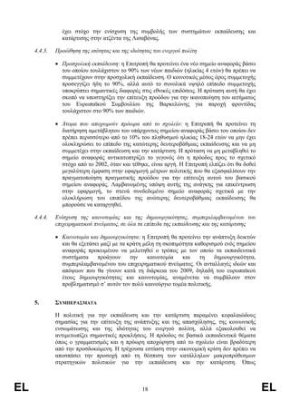 έχει στόχο την ενίσχυση της συµβολής των συστηµάτων εκπαίδευσης και
                κατάρτισης στην ατζέντα της Λισαβόνας.

     4.4.3.   Προώθηση της ισότητας και της ιδιότητας του ενεργού πολίτη

              • Προσχολική εκπαίδευση: η Επιτροπή θα προτείνει ένα νέο σηµείο αναφοράς βάσει
                του οποίου τουλάχιστον το 90% των νέων παιδιών (ηλικίας 4 ετών) θα πρέπει να
                συµµετέχουν στην προσχολική εκπαίδευση. Ο κοινοτικός µέσος όρος συµµετοχής
                προσεγγίζει ήδη το 90%, αλλά αυτό το συνολικά υψηλό επίπεδο συµµετοχής
                υποκρύπτει σηµαντικές διαφορές στις εθνικές επιδόσεις. Η πρόταση αυτή θα έχει
                σκοπό να υποστηρίξει την επίτευξη προόδου για την ικανοποίηση του αιτήµατος
                του Ευρωπαϊκού Συµβουλίου της Βαρκελώνης για παροχή φροντίδας
                τουλάχιστον στο 90% των παιδιών.

              • Άτοµα που αποχωρούν πρόωρα από το σχολείο: η Επιτροπή θα προτείνει τη
                διατήρηση αµετάβλητου του υπάρχοντος σηµείου αναφοράς βάσει του οποίου δεν
                πρέπει περισσότερο από το 10% του πληθυσµού ηλικίας 18-24 ετών να µην έχει
                ολοκληρώσει το επίπεδο της κατώτερης δευτεροβάθµιας εκπαίδευσης και να µη
                συµµετέχει στην εκπαίδευση και την κατάρτιση. Η πρόταση να µη µεταβληθεί το
                σηµείο αναφοράς αντικατοπτρίζει το γεγονός ότι η πρόοδος προς το σχετικό
                στόχο από το 2002, όταν και τέθηκε, είναι αργή. Η Επιτροπή ελπίζει ότι θα δοθεί
                µεγαλύτερη έµφαση στην εφαρµογή µέτρων πολιτικής που θα εξασφαλίσουν την
                πραγµατοποίηση πραγµατικής προόδου για την επίτευξη αυτού του βασικού
                σηµείου αναφοράς. Λαµβανοµένης υπόψη αυτής της ανάγκης για επικέντρωση
                στην εφαρµογή, το στενά συνδεδεµένο σηµείο αναφοράς σχετικά µε την
                ολοκλήρωση του επιπέδου της ανώτερης δευτεροβάθµιας εκπαίδευσης θα
                µπορούσε να καταργηθεί.

     4.4.4.   Ενίσχυση της καινοτοµίας και της δηµιουργικότητας, συµπεριλαµβανοµένου του
              επιχειρηµατικού πνεύµατος, σε όλα τα επίπεδα της εκπαίδευσης και της κατάρτισης

              • Καινοτοµία και δηµιουργικότητα: η Επιτροπή θα προτείνει την ανάπτυξη δεικτών
                και θα εξετάσει µαζί µε τα κράτη µέλη τη σκοπιµότητα καθορισµού ενός σηµείου
                αναφοράς προκειµένου να µελετηθεί ο τρόπος µε τον οποίο τα εκπαιδευτικά
                συστήµατα     προάγουν      την    καινοτοµία   και    τη   δηµιουργικότητα,
                συµπεριλαµβανοµένου του επιχειρηµατικού πνεύµατος. Οι ανταλλαγές ιδεών και
                απόψεων που θα γίνουν κατά τη διάρκεια του 2009, δηλαδή του ευρωπαϊκού
                έτους δηµιουργικότητας και καινοτοµίας, αναµένεται να συµβάλουν στον
                προβληµατισµό σ’ αυτόν τον πολύ καινούργιο τοµέα πολιτικής.


     5.       ΣΥΜΠΕΡΑΣΜΑΤΑ

              Η πολιτική για την εκπαίδευση και την κατάρτιση παραµένει κεφαλαιώδους
              σηµασίας για την επίτευξη της ανάπτυξης και της απασχόλησης, της κοινωνικής
              ενσωµάτωσης και της ιδιότητας του ενεργού πολίτη, αλλά εξακολουθεί να
              αντιµετωπίζει σηµαντικές προκλήσεις. Η πρόοδος σε βασικά εκπαιδευτικά θέµατα
              όπως ο γραµµατισµός και η πρόωρη αποχώρηση από το σχολείο είναι βραδύτερη
              από την προσδοκώµενη. Η τρέχουσα εστίαση στην οικονοµική κρίση δεν πρέπει να
              αποσπάσει την προσοχή από τη θέσπιση των κατάλληλων µακροπρόθεσµων
              στρατηγικών πολιτικών για την εκπαίδευση και την κατάρτιση. Όπως



EL                                               18                                               EL
 