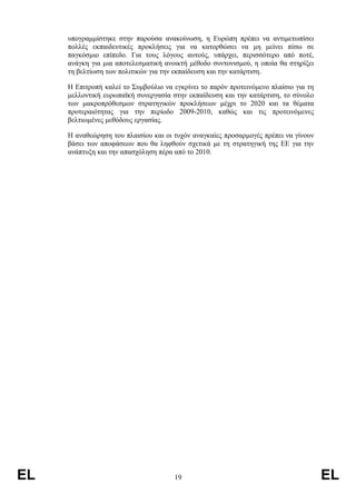 υπογραµµίστηκε στην παρούσα ανακοίνωση, η Ευρώπη πρέπει να αντιµετωπίσει
     πολλές εκπαιδευτικές προκλήσεις για να κατορθώσει να µη µείνει πίσω σε
     παγκόσµιο επίπεδο. Για τους λόγους αυτούς, υπάρχει, περισσότερο από ποτέ,
     ανάγκη για µια αποτελεσµατική ανοικτή µέθοδο συντονισµού, η οποία θα στηρίξει
     τη βελτίωση των πολιτικών για την εκπαίδευση και την κατάρτιση.

     Η Επιτροπή καλεί το Συµβούλιο να εγκρίνει το παρόν προτεινόµενο πλαίσιο για τη
     µελλοντική ευρωπαϊκή συνεργασία στην εκπαίδευση και την κατάρτιση, το σύνολο
     των µακροπρόθεσµων στρατηγικών προκλήσεων µέχρι το 2020 και τα θέµατα
     προτεραιότητας για την περίοδο 2009-2010, καθώς και τις προτεινόµενες
     βελτιωµένες µεθόδους εργασίας.

     Η αναθεώρηση του πλαισίου και οι τυχόν αναγκαίες προσαρµογές πρέπει να γίνουν
     βάσει των αποφάσεων που θα ληφθούν σχετικά µε τη στρατηγική της ΕΕ για την
     ανάπτυξη και την απασχόληση πέρα από το 2010.




EL                                    19                                              EL
 