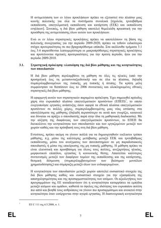 Η αντιµετώπιση των εν λόγω προκλήσεων πρέπει να εξεταστεί στο πλαίσιο µιας
             κοινής πολιτικής για όλα τα συστήµατα συνολικά [σχολεία, τριτοβάθµια
             εκπαίδευση, επαγγελµατική εκπαίδευση και κατάρτιση (ΕΕΚ) και εκπαίδευση
             ενηλίκων]. Συνεπώς, η διά βίου µάθηση αποτελεί θεµελιώδη προοπτική για την
             προώθηση της αντιµετώπισης όλων αυτών των προκλήσεων.

             Ενώ οι εν λόγω στρατηγικές προκλήσεις πρέπει να αποτελέσουν τη βάση της
             πολιτικής συνεργασίας για την περίοδο 2009-2020, πρέπει να τεθούν ειδικότεροι
             στόχοι προτεραιότητας σε πιο βραχυπρόθεσµα επίπεδα. Στα ακόλουθα τµήµατα 3.1
             έως 3.4 παρατίθενται λεπτοµερέστερα οι µακροπρόθεσµες στρατηγικές προκλήσεις
             και προτείνονται σχετικές προτεραιότητες για την πρώτη περίοδο, ήτοι για την
             περίοδο 2009-2010.

     3.1.    Στρατηγική πρόκληση: υλοποίηση της διά βίου µάθησης και της κινητικότητας
             των σπουδαστών

             Η διά βίου µάθηση περιλαµβάνει τη µάθηση σε όλες τις ηλικίες (από την
             προσχολική έως τη µετασυνταξιοδοτική) και σε όλα τα πλαίσια, δηλαδή
             συµπεριλαµβανοµένων της τυπικής, µη τυπικής ή άτυπης. Τα κράτη µέλη
             συµφώνησαν να θεσπίσουν έως το 2006 συνεκτικές και ολοκληρωµένες εθνικές
             στρατηγικές διά βίου µάθησης.

             Η εφαρµογή αυτών των στρατηγικών παραµένει πρόκληση. Έχει σηµειωθεί πρόοδος
             χάρη στο ευρωπαϊκό πλαίσιο επαγγελµατικών προσόντων (ΕΠΕΠ)7, το οποίο
             ενεργοποίησε εργασίες ανάπτυξης όσον αφορά τα εθνικά πλαίσια επαγγελµατικών
             προσόντων σε πολλές χώρες, συµπεριλαµβανοµένης µιας νέας εστίασης στα
             αποτελέσµατα της µάθησης (δηλαδή περισσότερο σε αυτά που γνωρίζει, κατανοεί
             και δύναται να πράξει ο σπουδαστής παρά στην ίδια τη µαθησιακή διαδικασία). Με
             την αύξηση της διαφάνειας των επαγγελµατικών προσόντων, το ΕΠΕΠ θα
             διευκολύνει την κινητικότητα των σπουδαστών και των εργαζοµένων µεταξύ των
             χωρών καθώς και την πρόσβασή τους στη διά βίου µάθηση.

             Εντούτοις, πρέπει ακόµη να γίνουν πολλά για να δηµιουργηθούν ευέλικτοι τρόποι
             µάθησης, π.χ. µέσω της καλύτερης µετάβασης µεταξύ ΕΕΚ και τριτοβάθµιας
             εκπαίδευσης, µέσω του ανοίγµατος των πανεπιστηµίων σε µη παραδοσιακούς
             σπουδαστές ή µέσω της επικύρωσης της µη τυπικής µάθησης. Η µάθηση πρέπει να
             είναι ελκυστική και προσβάσιµη για όλους τους πολίτες, ανεξαρτήτως ηλικίας,
             µορφωτικού επιπέδου, εργασίας ή κοινωνικής θέσης. Απαιτείται καλύτερος
             συντονισµός µεταξύ των διαφόρων τοµέων της εκπαίδευσης και της κατάρτισης,
             θεσµική    δέσµευση     (συµπεριλαµβανοµένων     των   βιώσιµων     µοντέλων
             χρηµατοδότησης) και σύµπραξη µεταξύ όλων των ενδιαφεροµένων.

             Η κινητικότητα των σπουδαστών µεταξύ χωρών αποτελεί ουσιαστικό στοιχείο της
             διά βίου µάθησης καθώς και ουσιαστικό στοιχείο για την εξασφάλιση της
             απασχολησιµότητας και της προσαρµοστικότητας των ατόµων. Οι αξιολογήσεις των
             προγραµµάτων της ΕΕ καταδεικνύουν ότι η κινητικότητα καταρρίπτει τα εµπόδια
             µεταξύ ατόµων και οµάδων, καθιστά το όφελος της ιδιότητας του ευρωπαίου πολίτη
             πιο απτό και βοηθά τους ανθρώπους να γίνουν πιο προσαρµόσιµοι και ανοικτοί στην
             κινητικότητα όταν εισέρχονται στην αγορά εργασίας. Η διασυνοριακή κινητικότητα

     7
            ΕΕ C 111 της 6.5.2008, σ. 1.



EL                                             7                                               EL
 