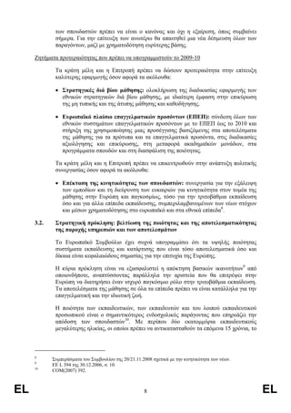 των σπουδαστών πρέπει να είναι ο κανόνας και όχι η εξαίρεση, όπως συµβαίνει
             σήµερα. Για την επίτευξη των ανωτέρω θα απαιτηθεί µια νέα δέσµευση όλων των
             παραγόντων, µαζί µε χρηµατοδότηση ευρύτερης βάσης.

     Ζητήµατα προτεραιότητας που πρέπει να υπογραµµιστούν το 2009-10

             Τα κράτη µέλη και η Επιτροπή πρέπει να δώσουν προτεραιότητα στην επίτευξη
             καλύτερης εφαρµογής όσον αφορά τα ακόλουθα:

             • Στρατηγικές διά βίου µάθησης: ολοκλήρωση της διαδικασίας εφαρµογής των
               εθνικών στρατηγικών διά βίου µάθησης, µε ιδιαίτερη έµφαση στην επικύρωση
               της µη τυπικής και της άτυπης µάθησης και καθοδήγησης.

             • Ευρωπαϊκό πλαίσιο επαγγελµατικών προσόντων (ΕΠΕΠ): σύνδεση όλων των
               εθνικών συστηµάτων επαγγελµατικών προσόντων µε το ΕΠΕΠ έως το 2010 και
               στήριξη της χρησιµοποίησης µιας προσέγγισης βασιζόµενης στα αποτελέσµατα
               της µάθησης για τα πρότυπα και τα επαγγελµατικά προσόντα, στις διαδικασίες
               αξιολόγησης και επικύρωσης, στη µεταφορά ακαδηµαϊκών µονάδων, στα
               προγράµµατα σπουδών και στη διασφάλιση της ποιότητας.

             Τα κράτη µέλη και η Επιτροπή πρέπει να επικεντρωθούν στην ανάπτυξη πολιτικής
             συνεργασίας όσον αφορά τα ακόλουθα:

             • Επέκταση της κινητικότητας των σπουδαστών: συνεργασία για την εξάλειψη
               των εµποδίων και τη διεύρυνση των ευκαιριών για κινητικότητα στον τοµέα της
               µάθησης στην Ευρώπη και παγκοσµίως, τόσο για την τριτοβάθµια εκπαίδευση
               όσο και για άλλα επίπεδα εκπαίδευσης, συµπεριλαµβανοµένων των νέων στόχων
               και µέσων χρηµατοδότησης στο ευρωπαϊκό και στα εθνικά επίπεδα8.

     3.2.    Στρατηγική πρόκληση: βελτίωση της ποιότητας και της αποτελεσµατικότητας
             της παροχής υπηρεσιών και των αποτελεσµάτων

             Το Ευρωπαϊκό Συµβούλιο έχει συχνά υπογραµµίσει ότι τα υψηλής ποιότητας
             συστήµατα εκπαίδευσης και κατάρτισης που είναι τόσο αποτελεσµατικά όσο και
             δίκαια είναι κεφαλαιώδους σηµασίας για την επιτυχία της Ευρώπης.

             Η κύρια πρόκληση είναι να εξασφαλιστεί η απόκτηση βασικών ικανοτήτων9 από
             οποιονδήποτε, αναπτύσσοντας παράλληλα την αριστεία που θα επιτρέψει στην
             Ευρώπη να διατηρήσει έναν ισχυρό παγκόσµιο ρόλο στην τριτοβάθµια εκπαίδευση.
             Τα αποτελέσµατα της µάθησης σε όλα τα επίπεδα πρέπει να είναι κατάλληλα για την
             επαγγελµατική και την ιδιωτική ζωή.

             Η ποιότητα των εκπαιδευτικών, των εκπαιδευτών και του λοιπού εκπαιδευτικού
             προσωπικού είναι ο σηµαντικότερος ενδοσχολικός παράγοντας που επηρεάζει την
             απόδοση των σπουδαστών10. Με περίπου δύο εκατοµµύρια εκπαιδευτικούς
             µεγαλύτερης ηλικίας, οι οποίοι πρέπει να αντικατασταθούν τα επόµενα 15 χρόνια, το



     8
            Συµπεράσµατα του Συµβουλίου της 20/21.11.2008 σχετικά µε την κινητικότητα των νέων.
     9
            ΕΕ L 394 της 30.12.2006, σ. 10.
     10
            COM(2007) 392.



EL                                                    8                                           EL
 