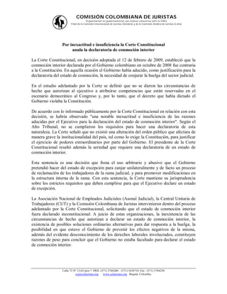 COMISIÓN COLOMBIANA DE JURISTAS
                                      O rganización no gubernamental con estatus consultivo ante la O NU
                       Filial de la Comisión Internacional de Juristas (Ginebra) y de la Comisión Andina de Juristas (Lima)




                 Por inexactitud e insuficiencia la Corte Constitucional
                      anula la declaratoria de conmoción interior

La Corte Constitucional, en decisión adoptada el 12 de febrero de 2009, estableció que la
conmoción interior declarada por el Gobierno colombiano en octubre de 2008 fue contraria
a la Constitución. En aquella ocasión el Gobierno había aducido, como justificación para la
declaratoria del estado de conmoción, la necesidad de conjurar la huelga del sector judicial.

En el estudio adelantado por la Corte se definió que no se dieron las circunstancias de
hecho que autorizan al ejecutivo a atribuirse competencias que están reservadas en el
escenario democrático al Congreso y, por lo tanto, que el decreto que había dictado el
Gobierno violaba la Constitución.

De acuerdo con lo informado públicamente por la Corte Constitucional en relación con esta
decisión, se habría observado "una notable inexactitud e insuficiencia de las razones
aducidas por el Ejecutivo para la declaración del estado de conmoción interior". Según el
Alto Tribunal, no se cumplieron los requisitos para hacer una declaratoria de esta
naturaleza. La Corte señaló que no existió una alteración del orden público que afectara de
manera grave la institucionalidad del país, tal como lo exige la Constitución, para justificar
el ejercicio de poderes extraordinarios por parte del Gobierno. El presidente de la Corte
Constitucional resaltó además la seriedad que requiere una declaratoria de un estado de
conmoción interior.

Esta sentencia es una decisión que frena el uso arbitrario y abusivo que el Gobierno
pretendió hacer del estado de excepción para zanjar unilateralmente y de facto un proceso
de reclamación de los trabajadores de la rama judicial, y para promover modificaciones en
la estructura interna de la rama. Con esta sentencia, la Corte mantiene su jurisprudencia
sobre los estrictos requisitos que deben cumplirse para que el Ejecutivo declare un estado
de excepción.

La Asociación Nacional de Empleados Judiciales (Asonal Judicial), la Central Unitaria de
Trabajadores (CUT) y la Comisión Colombiana de Juristas intervinieron dentro del proceso
adelantado por la Corte Constitucional, solicitando que el estado de conmoción interior
fuera declarado inconstitucional. A juicio de estas organizaciones, la inexistencia de las
circunstancias de hecho que autorizan a declarar un estado de conmoción interior, la
existencia de posibles soluciones ordinarias alternativas para dar respuesta a la huelga, la
posibilidad en que estuvo el Gobierno de prevenir los efectos negativos de la misma,
además del evidente desconocimiento de los derechos laborales involucrados, constituyen
razones de peso para concluir que el Gobierno no estaba facultado para declarar el estado
de conmoción interior.




                 Calle 72 Nº 12-65 piso 7 PBX: (571) 3768200 – (571) 3434710 Fax : (571) 3768230
                           ccj@coljuristas.org   www.coljuristas.org Bogotá, Colombia.
 