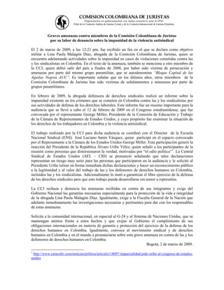 COMISION COLOMBIANA DE J URISTAS
                                      Organización no gubernamental con status consultivo ante la ONU
                            Filial de la Comisión Andina de Juristas (Lima) y de la Comisión Internacional de Juristas (Ginebra).



          Graves amenazas contra miembros de la Comisión Colombiana de Juristas
           por su labor de denuncia sobre la impunidad de la violencia antisindical

El 2 de marzo de 2009, a las 12:21 pm, fue recibido un fax en el que se declara como objetivo
militar a Lina Paola Malagón Díaz, abogada de la Comisión Colombiana de Juristas, quien se
encuentra adelantando actividades sobre la impunidad en casos de violaciones cometidas contra las
y los sindicalistas en Colombia. En el texto de la amenaza, también se menciona a otro miembro de
la CCJ, quien debió salir del país a finales de 2008, por haber sido víctima de persecución y
amenazas por parte del mismo grupo paramilitar, que se autodenomina “Bloque Capital de las
Águilas Negras AUC”. Es importante señalar que en los últimos años, otros miembros de la
Comisión Colombiana de Juristas han sido víctimas de señalamientos y amenazas por parte de
grupos paramilitares.

En febrero de 2009, la abogada defensora de derechos sindicales realizó un informe sobre la
impunidad existente en los crímenes que se cometen en Colombia contra las y los sindicalistas por
sus actividades de defensa de los derechos laborales. Este informe fue un insumo importante para la
audiencia que se llevó a cabo el 12 de febrero de 2009 en el Congreso estadounidense, que fue
convocada por el representante George Miller, Presidente de la Comisión de Educación y Trabajo
de la Cámara de Representantes de Estados Unidos, y cuyo propósito fue examinar la situación de
los derechos de los trabajadores en Colombia y la violencia antisindical.

El trabajo realizado por la CCJ para dicha audiencia se coordinó con el Director de la Escuela
Nacional Sindical (ENS) José Luciano Sanín Vásquez, quien participó en el espacio convocado
por el Representante a la Cámara de los Estados Unidos George Miller. Esta participación generó la
reacción del Presidente de la República Álvaro Uribe Vélez, quien señaló a los participantes de la
reunión como personas que distorsionaron la verdad, motivadas por “el odio político”1. La Central
Sindical de Estados Unidos (AFL – CIO) se pronunció señalando que tales declaraciones
representan un riesgo muy serio para las personas que participaron en la audiencia y le solicitó al
Presidente Uribe retirar en forma inmediata dichas declaraciones y hacer un reconocimiento público
a la legitimidad y al valor del trabajo de las y los defensores de derechos humanos en Colombia,
incluidos las y los sindicalistas. Adicionalmente lo instó a garantizar el libre ejercicio de la defensa
de los derechos sindicales para que este trabajo pueda desarrollarse sin temor a represalias.

La CCJ rechaza y denuncia las amenazas recibidas en contra de sus integrantes y exige del
Gobierno Nacional las garantías necesarias especialmente para la protección de la vida e integridad
de la abogada Lina Paola Malagón Díaz. Igualmente, exige a la Fiscalía General de la Nación que
adelante inmediatamente las investigaciones necesarias y pertinentes para dar con los responsables
de estas amenazas.

Solicita a la comunidad internacional, en especial al G-24 y al Sistema de Naciones Unidas, que se
mantengan atentos frente a estos hechos y que exijan al Gobierno el cumplimiento de sus
obligaciones internacionales en materia de garantía y protección del ejercicio de la defensa de los
derechos humanos en Colombia. Igualmente, convoca al movimiento sindical y de derechos
humanos en Colombia y en el mundo a pronunciarse sobre esta grave amenaza en contra de las y los
defensores de derechos humanos en Colombia.
                                                                       Bogotá, 2 de marzo de 2009.
1
 http://www.caracoltv.com/noticias/politica/articulo118097-imparcialidad-pide-uribe-al-congreso-de-estados-
unidos
 