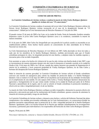 COMISIÓN COLOMBIANA DE JURISTAS
                                           Organización no gubernamental con status consultivo ante la ONU
                               Filial de la Comisión Internacional de Juristas (Ginebra) y de la Comisión Andina de Juristas (Lima)
                                 PERSONERÍA JURÍDICA: RESOLUCIÓN 1060, AGOSTO DE 1988 DE LA ALCALDÍA MAYOR DE BOGOTÁ


                                            COMUNICADO DE PRENSA

   La Comisión Colombiana de Juristas rechaza y condena la muerte de John Carlos Rodríguez Quintero
                           familiar de víctimas del caso “19 comerciantes”

La Comisión Colombiana de Juristas condena el asesinato del joven John Carlos Rodríguez Quintero sobrino de
Gerson Javier Rodríguez Quintero víctima reconocida en el caso de la desaparición forzada de “19
comerciantes”, fallado por la Corte Interamericana de Derechos Humanos el 5 de julio de 2004.

El pasado viernes 25 de junio de 2009 a las 9 pm, en la ciudad de Ocaña, Norte de Santander, hombres armados
dispararon contra el joven John Carlos Rodríguez Quintero cerca a su residencia, causándole la muerte de
manera inmediata.

El 14 de junio de 2009, John Carlos fue fotografiado por una patrulla de la policía cuando se encontraba en un
establecimiento público. Estos hechos fueron puestos en conocimiento de altas autoridades de la Policía
Nacional ese mismo día.

La Corte Interamericana de Derechos Humanos el 6 de febrero de 2007, había decretado en favor de todos y
cada uno de los miembros de la familia Rodriguez Quintero, medidas provisionales para que el Estado
colombiano protegiera la vida y la integridad personal de esta familia, y adoptara todas las medidas urgentes y
necesarias para evitar un daño irreparable.

Este asesinato se suma a los hechos de violencia de los que ha sido víctima esta familia desde el año 2007 y que
se incrementaron de manera alarmante durante este año como lo demuestra el atentado ocurrido en la ciudad de
Ocaña el día 19 de mayo de 2009 a las 5:40 am, cuando dos sujetos lanzaron una granada de fragmentación al
interior de la residencia y local comercial propiedad de Yimmy Rodríguez Quintero, tío de John Carlos y
hermano del desaparecido Gerson Rodríguez Quintero.

Dada la situación de extrema gravedad, la Comisión Colombiana de Juristas solicitó al Estado colombiano
convocar una reunión de emergencia para valorar las medidas de protección dadas a la familia Rodríguez
Quintero. Esta se realizó el 22 de mayo de 2009 en la Cancillería con la presencia de las entidades involucradas
en el cumplimiento de esta medida. En este espacio John Carlos y Yimmy Rodríguez Quintero denunciaron las
agresiones y hostigamientos de los que venían siendo víctimas en la ciudad de Ocaña por parte de la Policía
Nacional y paramilitares de la región, ante lo cual se solicitó al Estado colombiano la protección inmediata y
efectiva de sus vidas e integridad personal y la de sus familias.

La muerte de John Carlos Rodríguez Quintero configura un daño irreparable y demuestra la ausencia efectiva de
protección y prevención por parte de las instituciones del Estado colombiano, quienes conocían de antemano la
situación de extrema gravedad y riesgo de esta familia.

La Comisión Colombiana de Juristas rechaza y denuncia estos hechos y solicita del Gobierno Nacional dar pleno
cumplimiento a las medidas provisionales ordenadas por la Corte Interamericana y en consecuencia brindar las
garantías necesarias especialmente para la protección de la vida e integridad personal de la familia Rodríguez
Quintero. Igualmente, pide a la Fiscalía General de la Nación que adelante inmediatamente las investigaciones
necesarias y pertinentes para individualizar a los responsables del homicidio de John Carlos Rodríguez Quintero.

Bogotá, 30 de junio de 2009.

Para mayor información, contactar a: Gustavo Gallón Giraldo, Director CCJ (Tel. 376 8200, ext. 115).


                         Calle 72 Nº 12-65 piso 7 Tel: (571) 3768200 – (571) 3434710 Fax : (571) 3768230
                            Email : ccj@coljuristas.org Website: www.coljuristas.org Bogotá, Colombia
 