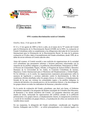 ONU examina discriminación racial en Colombia


Ginebra, Suiza, 13 de agosto de 2009

El 12 y 13 de agosto de 2009 se llevó a cabo, en el marco de la 75ª sesión del Comité
para la Eliminación de la Discriminación Racial (CEDR) de la ONU, la evaluación al
Estado Colombiano sobre su cumplimiento a las obligaciones derivadas de la Convención
Internacional para la Eliminación de la Discriminación Racial. Se trata de la primera
evaluación en 10 años, dado el incumplimiento del Estado colombiano, desde 1998, de su
deber de enviar informes al Comité cada dos años.

Antes del examen, el Comité escuchó a una coalición de organizaciones de la sociedad
civil colombiana que presentaron informes e hicieron peticiones relacionadas con la
situación de los pueblos indígenas y la población afrocolombiana. Participaron la ONIC,
el Proceso de Comunidades Negras, Afrodes, el Programa de Justicia Global y Derechos
Humanos de la Universidad de los Andes, la Comisión Colombiana de Juristas,
Dejusticia, Centro Internacional para el Monitoreo del Desplazamiento y Global Rights.
En los informes y en la sesión, las organizaciones expresaron preocupaciones sobre la
ausencia de legislación y acciones judiciales contra la discriminación, la falta de
estadísticas oficiales detalladas sobre los grupos étnicos, la violencia y el desplazamiento
forzado de las que son víctimas las comunidades negras y los pueblos indígenas, la
violación del derecho a la consulta previa y de los territorios étnicos, y las desventajas de
los grupos étnicos en todos los indicadores de bienestar y derechos sociales.

En la sesión de evaluación del Estado colombiano, que duró seis horas, el Gobierno
colombiano respondió a las preguntas del Relator encargado de Colombia (Ion Diaconou,
de Rumania) y los demás miembros del Comité. Las preguntas abarcaron una gama
amplia de temas, incluyendo las repercusiones del conflicto armado en la población
perteneciente a los grupos étnicos, el desplazamiento interno, la marginación económica
y social de los miembros de grupos étnicos, y la producción de cifras con inclusión de la
variable étnico-racial.

En sus respuestas, la delegación del Estado colombiano –encabezada por Angelino
Garzón, Embajador ante la ONU— se refirió principalmente a la violencia ligada a la
                                                                                           1
 