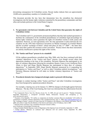 devastating consequences for Colombian society. Recent studies indicate there are approximately
10,000 active paramilitary members in Colombia today.14

This document provides the key facts that demonstrate how the extradition has obstructed
investigations into the human rights violations committed by the paramilitary commanders and their
allies and includes petitions to the United States Congress.

                                                         Facts

1. No agreements exist between Colombia and the United States that guarantee the rights of
   Colombian victims

     The Colombian and U.S. governments pronounced publicly that they had reached agreements to
     facilitate the continuation of the extradited paramilitaries in Colombian legal proceedings for
     human rights violations, and to guarantee the rights of Colombian victims to truth, justice and
     reparation. However, no such agreements exist: the only agreements in place between the two
     countries are the 1992 Inter-American Convention on Mutual Assistance in Criminal Matters
     and the so-called “exchange of letters” which took place on July 11th 200815 - the latter does
     little more than confirm the existence of the Convention. Practice shows that these instruments
     are entirely insufficient to protect the rights of the victims.

2. The “Justice and Peace” process is at a standstill

     Of the eighteen paramilitaries extradited since May 2008, only four have continued with their
     voluntary depositions in the “Justice and Peace” process, even though several others had
     depositions pending at the time of the extradition. Salvatore Mancuso has participated in ten
     days of voluntary depositions following his extradition, Ramiro Vanoy in two, Guillermo Pérez
     Alzate in three and Diego Murillo Bejarano has participated in three days of voluntary
     depositions.16 In September 2009, Diego Murillo Bejarano announced he is suspending his
     participation in “Justice and Peace” as well as other Colombian judicial investigations,17 and
     Salvatore Mancuso declared he will make no further voluntary depositions in “Justice and
     Peace”. 18

3. Procedural obstacles have hampered attempts made to proceed with hearings

     Attempts to conduct hearings within “Justice and Peace” and other Colombian investigations
     have been hampered by repeated procedural obstacles.

     For example, a hearing was set for January 13, 2009 for charges to be brought against Salvatore
     Mancuso. The day of the Court hearing, the Court was informed that the authorization from the
14
   See Corporación Nuevo Arco Iris, Revista Arcano No. 14, 2008 ¿En qué está la guerra?, “‘Bandas Criminales’,
Seguridad Democrática y corrupción” [Criminal Bands, Democratic Security and corruption], p. 45,
www.nuevoarcoiris.org.co.
15
   President of the Republic, “EU ratifica su compromiso de facilitar versiones libres de extraditados” [US ratifies its
commitment to facilitate voluntary depositions of the extradited persons], July 11, 2008, http://web.presidencia.gov.co/;
The “exchange of letters” consists of a letter from the US Embassy to the Ministry of the Interior and Justice, June 25,
2008, and a letter in reply from the Ministry of the Interior and Justice to the US Embassy, July 8, 2008.
16
   National Justice and Peace Unit, Colombian Prosecutor General’s Office,
www.fiscalia.gov.co/justiciapaz/Versiones.asp
17
   Diego Fernando Murillo Bejarano, Letter to Magistrates of the Supreme Court of Colombia, September 17, 2009.
18
    Verdad Abierta, “Mancuso no confesará más” [Mancuso will not confess more], September 30, 2009,
www.verdadabierta.com.
 