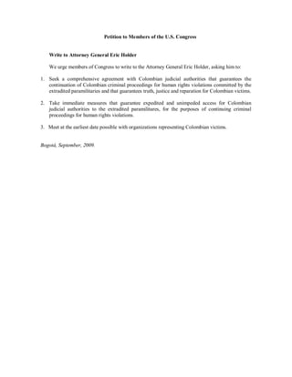 Petition to Members of the U.S. Congress


    Write to Attorney General Eric Holder

    We urge members of Congress to write to the Attorney General Eric Holder, asking him to:

1. Seek a comprehensive agreement with Colombian judicial authorities that guarantees the
   continuation of Colombian criminal proceedings for human rights violations committed by the
   extradited paramilitaries and that guarantees truth, justice and reparation for Colombian victims.

2. Take immediate measures that guarantee expedited and unimpeded access for Colombian
   judicial authorities to the extradited paramilitares, for the purposes of continuing criminal
   proceedings for human rights violations.

3. Meet at the earliest date possible with organizations representing Colombian victims.


Bogotá, September, 2009.
 