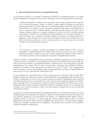 2. Desconocimiento del derecho a la propiedad privada

La Constitución Política en su artículo 58 garantiza el derecho a la propiedad privada y los demás
derechos adquiridos con arreglo a las leyes civiles. Al respecto, la Corte Constitucional ha manifestado:

            “Al derecho de propiedad se le atribuyen varias características, entre las cuales, se pueden destacar las siguientes:
            (i) Es un derecho pleno porque le confiere a su titular un conjunto amplio de atribuciones que puede ejercer
            autónomamente dentro de los límites impuestos por el ordenamiento jurídico y los derechos ajenos; (ii) Es un
            derecho exclusivo en la medida en que, por regla general, el propietario puede oponerse a la intromisión de un
            tercero en su ejercicio; (iii) Es un derecho perpetuo en cuanto dura mientras persista el bien sobre el cual se
            incorpora el dominio, y además, no se extingue -en principio- por su falta de uso; (iv) Es un derecho autónomo
            al no depender su existencia de la continuidad de un derecho principal; (v) Es un derecho irrevocable, en el
            sentido de reconocer que su extinción o transmisión depende por lo general de la propia voluntad de su
            propietario y no de la realización de una causa extraña o del solo querer de un tercero; y finalmente (vi) Es un
            derecho real teniendo en cuenta que se trata de un poder jurídico que se otorga sobre una cosa, con el deber
            correlativo de ser respetado por todas las personas”.

            (...)

            “6. De acuerdo con lo expuesto y teniendo como fundamento la Constitución Política de 1991, es claro que
            puede definirse a la propiedad privada como el derecho real que se tiene por excelencia sobre una cosa corporal o
            incorporal, que faculta a su titular para usar, gozar, explotar y disponer de ella, siempre y cuando a través de su
            uso se realicen las funciones sociales y ecológicas que le son propias”3 (Negrillas fuera del texto)

Además, el derecho a la propiedad ha sido reconocido por diferentes instrumentos internacionales de
derechos humanos. El artículo 17 de la Declaración Universal de los Derechos Humanos señala que
toda persona tiene derecho a la propiedad individual y colectivamente y que nadie puede ser privado
arbitrariamente de la misma. Por su parte, la Convención Americana sobre Derechos Humanos
establece en su artículo 21 que “toda persona tiene derecho al uso y goce de sus bienes” y que “ninguna persona
puede ser privada de sus bienes, excepto mediante el pago de indemnización justa, por razones de utilidad pública o de
interés social y en los casos y según las formas establecidas por la ley”.

En concordancia con estas definiciones, la Corte Constitucional, en sentencia C-189 de 2006, M.P.:
Rodrigo Escobar Gil, reiteró que el núcleo esencial del derecho a la propiedad privada contiene el uso,
el goce y la disposición de la cosa y por lo tanto constituye un espacio de libertad para que el titular de
este derecho pueda ejercer esas potestades de la forma que crea más satisfactoria, dentro de los límites
que le imponga la ley y sin desconocer la función social de la propiedad. Esta libertad que tiene el
propietario sobre la tierra le permite desarrollar actividades económicas dentro de esta, construir una
vivienda si así lo estima conveniente o darle el uso que le parezca, siempre que no vaya en contra del
ordenamiento jurídico.

La protección constitucional del derecho a la propiedad obedece a la necesidad de proteger una de las
manifestaciones de las libertades del individuo, y además al reconocimiento del carácter subjetivo de
este derecho. Igualmente, el reconocimiento del derecho a la propiedad privada implica limitar y
prohibir el abuso, la invasión y la fuerza ilegal que terceros quieran imponer sobre un terreno
legítimamente constituido como privado y protegido como tal por la ley y la Constitución. Cualquier
norma que contemple o permita actos de usurpación o menoscabo de este derecho es una manifiesta
violación al mandato constitucional.



3   Corte Constitucional, sentencia C-189 de 2006, M.P.: Rodrigo Escobar Gil.

                                                                                                                               3
 