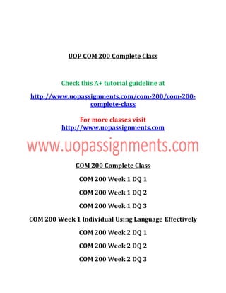 UOP COM 200 Complete Class
Check this A+ tutorial guideline at
http://www.uopassignments.com/com-200/com-200-
complete-class
For more classes visit
http://www.uopassignments.com
COM 200 Complete Class
COM 200 Week 1 DQ 1
COM 200 Week 1 DQ 2
COM 200 Week 1 DQ 3
COM 200 Week 1 Individual Using Language Effectively
COM 200 Week 2 DQ 1
COM 200 Week 2 DQ 2
COM 200 Week 2 DQ 3
 