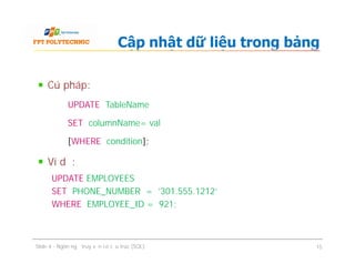 Cú pháp:
UPDATE TableName
SET columnName= val
[WHERE condition];
Ví dụ:
UPDATE EMPLOYEES
SET PHONE_NUMBER = '301.555.1212'
WHERE EMPLOYEE_ID = 921;
Cập nhật dữ liệu trong bảng
Cú pháp:
UPDATE TableName
SET columnName= val
[WHERE condition];
Ví dụ:
UPDATE EMPLOYEES
SET PHONE_NUMBER = '301.555.1212'
WHERE EMPLOYEE_ID = 921;
Slide 4 - Ngôn ngữ truy vấn có cấu trúc (SQL) 15
 